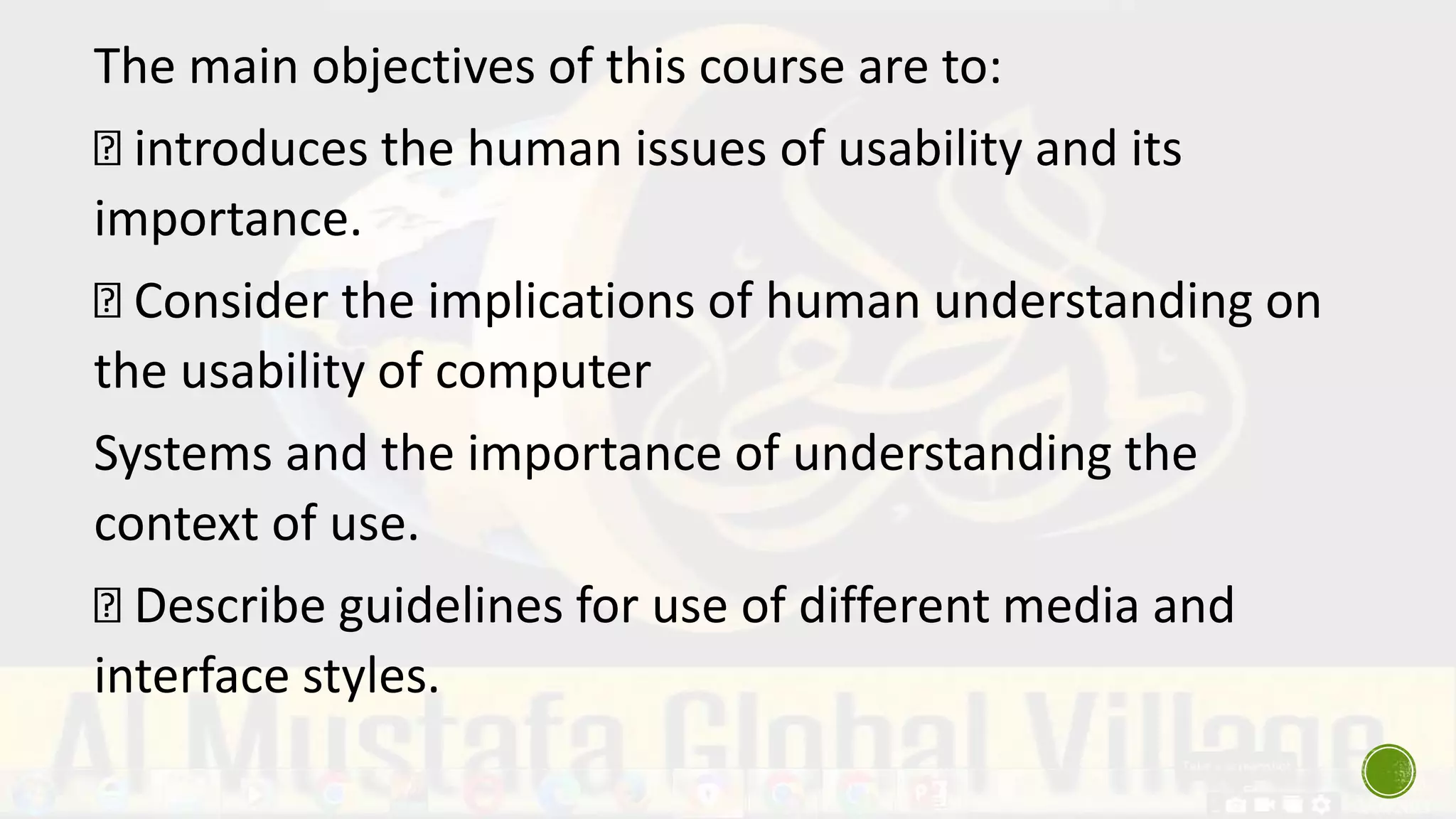 The main objectives of this course are to:
introduces the human issues of usability and its
importance.
Consider the implications of human understanding on
the usability of computer
Systems and the importance of understanding the
context of use.
Describe guidelines for use of different media and
interface styles.
 