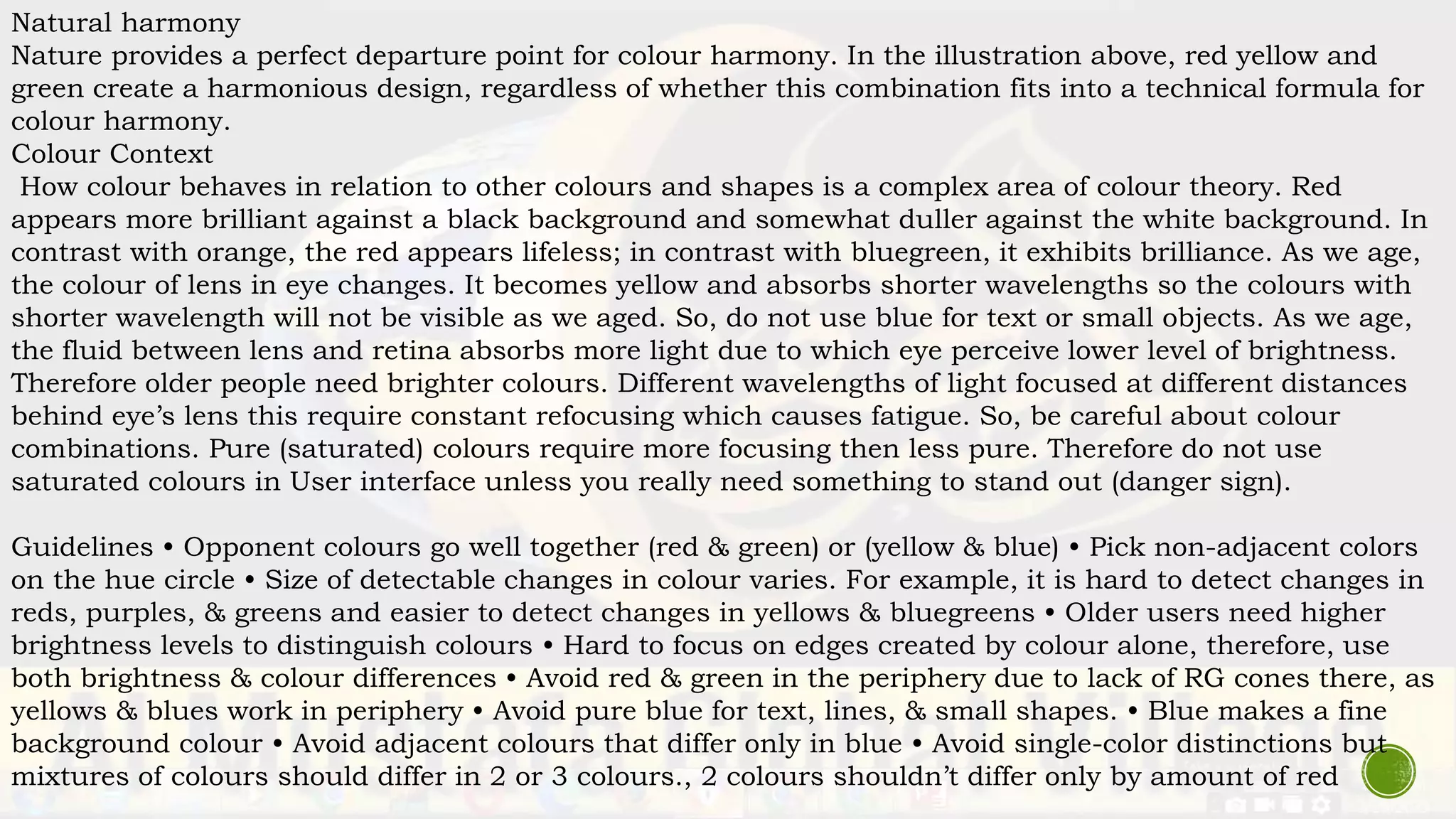 Natural harmony
Nature provides a perfect departure point for colour harmony. In the illustration above, red yellow and
green create a harmonious design, regardless of whether this combination fits into a technical formula for
colour harmony.
Colour Context
How colour behaves in relation to other colours and shapes is a complex area of colour theory. Red
appears more brilliant against a black background and somewhat duller against the white background. In
contrast with orange, the red appears lifeless; in contrast with bluegreen, it exhibits brilliance. As we age,
the colour of lens in eye changes. It becomes yellow and absorbs shorter wavelengths so the colours with
shorter wavelength will not be visible as we aged. So, do not use blue for text or small objects. As we age,
the fluid between lens and retina absorbs more light due to which eye perceive lower level of brightness.
Therefore older people need brighter colours. Different wavelengths of light focused at different distances
behind eye’s lens this require constant refocusing which causes fatigue. So, be careful about colour
combinations. Pure (saturated) colours require more focusing then less pure. Therefore do not use
saturated colours in User interface unless you really need something to stand out (danger sign).
Guidelines • Opponent colours go well together (red & green) or (yellow & blue) • Pick non-adjacent colors
on the hue circle • Size of detectable changes in colour varies. For example, it is hard to detect changes in
reds, purples, & greens and easier to detect changes in yellows & bluegreens • Older users need higher
brightness levels to distinguish colours • Hard to focus on edges created by colour alone, therefore, use
both brightness & colour differences • Avoid red & green in the periphery due to lack of RG cones there, as
yellows & blues work in periphery • Avoid pure blue for text, lines, & small shapes. • Blue makes a fine
background colour • Avoid adjacent colours that differ only in blue • Avoid single-color distinctions but
mixtures of colours should differ in 2 or 3 colours., 2 colours shouldn’t differ only by amount of red
 