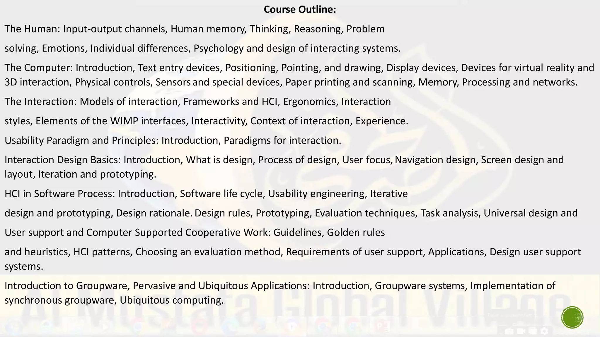 Course Outline:
The Human: Input-output channels, Human memory, Thinking, Reasoning, Problem
solving, Emotions, Individual differences, Psychology and design of interacting systems.
The Computer: Introduction, Text entry devices, Positioning, Pointing, and drawing, Display devices, Devices for virtual reality and
3D interaction, Physical controls, Sensorsand special devices, Paper printing and scanning, Memory, Processing and networks.
The Interaction: Models of interaction, Frameworks and HCI, Ergonomics, Interaction
styles, Elements of the WIMP interfaces, Interactivity, Context of interaction, Experience.
Usability Paradigm and Principles: Introduction, Paradigms for interaction.
Interaction Design Basics: Introduction, What is design, Process of design, User focus,Navigation design, Screen design and
layout, Iteration and prototyping.
HCI in Software Process: Introduction, Software life cycle, Usability engineering, Iterative
design and prototyping, Design rationale.Design rules, Prototyping, Evaluation techniques, Task analysis, Universal design and
User support and Computer Supported Cooperative Work: Guidelines, Golden rules
and heuristics, HCI patterns, Choosing an evaluation method, Requirements of user support, Applications, Design user support
systems.
Introduction to Groupware, Pervasive and Ubiquitous Applications: Introduction, Groupware systems, Implementation of
synchronous groupware, Ubiquitous computing.
 