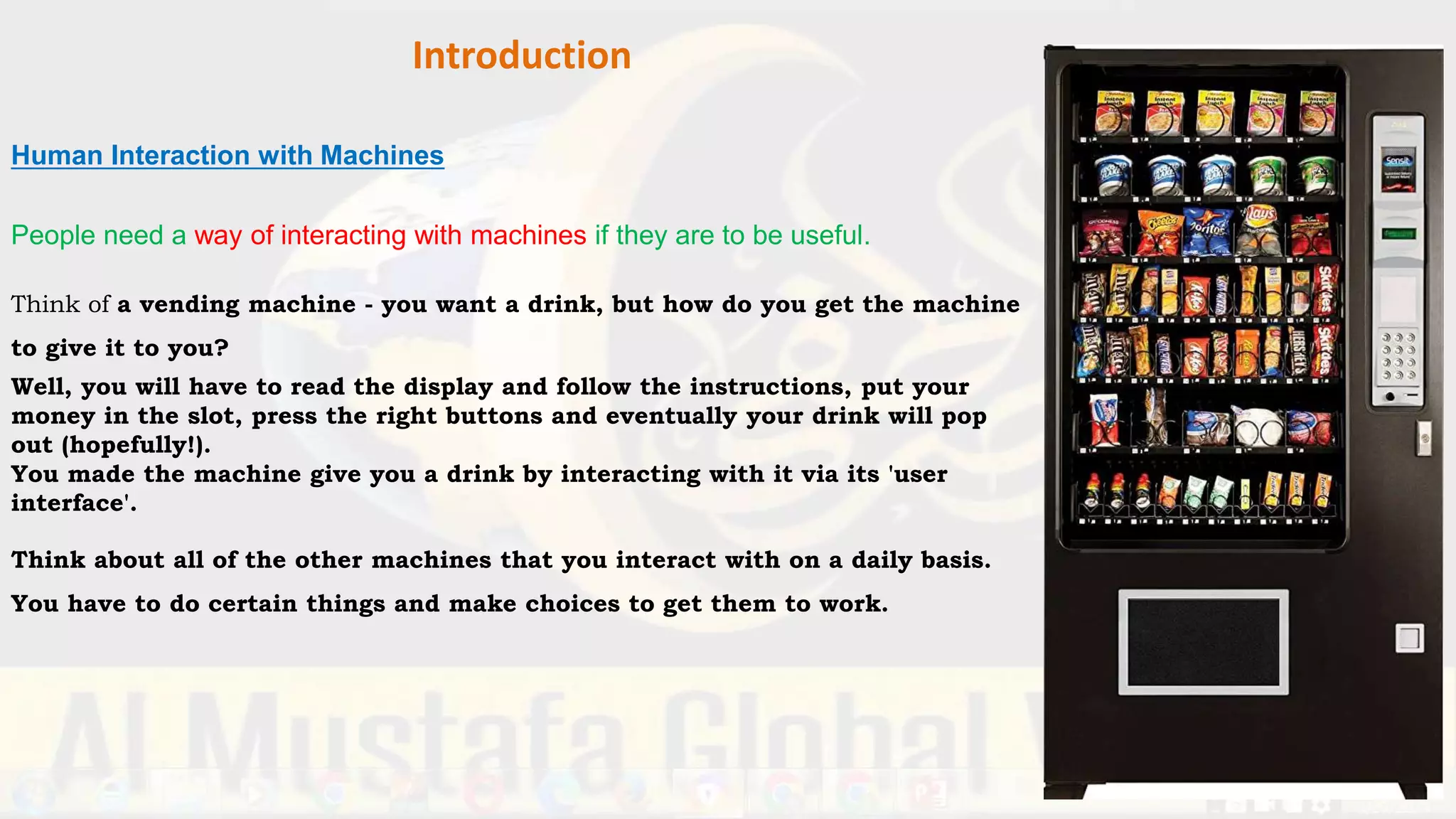 Introduction
Human Interaction with Machines
People need a way of interacting with machines if they are to be useful.
Think of a vending machine - you want a drink, but how do you get the machine
to give it to you?
Well, you will have to read the display and follow the instructions, put your
money in the slot, press the right buttons and eventually your drink will pop
out (hopefully!).
You made the machine give you a drink by interacting with it via its 'user
interface'.
Think about all of the other machines that you interact with on a daily basis.
You have to do certain things and make choices to get them to work.
 