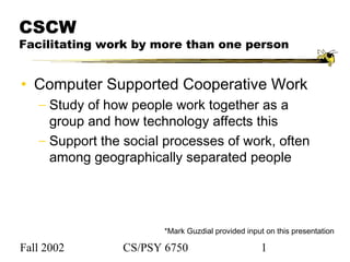 Fall 2002 CS/PSY 6750 1
CSCW
Facilitating work by more than one person
• Computer Supported Cooperative Work
− Study of how people work together as a
group and how technology affects this
− Support the social processes of work, often
among geographically separated people
*Mark Guzdial provided input on this presentation
 