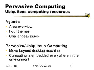 Fall 2002 CS/PSY 6750 1
Pervasive Computing
Ubiquitous computing resources
Agenda
• Area overview
• Four themes
• Challenges/issues
Pervasive/Ubiquitous Computing
• Move beyond desktop machine
• Computing is embedded everywhere in the
environment
 