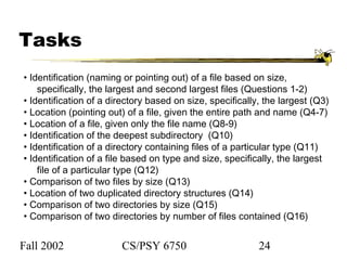 Fall 2002 CS/PSY 6750 24
Tasks
• Identification (naming or pointing out) of a file based on size,
specifically, the largest and second largest files (Questions 1-2)
• Identification of a directory based on size, specifically, the largest (Q3)
• Location (pointing out) of a file, given the entire path and name (Q4-7)
• Location of a file, given only the file name (Q8-9)
• Identification of the deepest subdirectory (Q10)
• Identification of a directory containing files of a particular type (Q11)
• Identification of a file based on type and size, specifically, the largest
file of a particular type (Q12)
• Comparison of two files by size (Q13)
• Location of two duplicated directory structures (Q14)
• Comparison of two directories by size (Q15)
• Comparison of two directories by number of files contained (Q16)
 