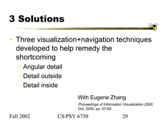 Fall 2002 CS/PSY 6750 29
With Eugene Zhang
Proceedings of Information Visualization 2000,
Oct. 2000, pp. 57-65.
3 Solutions
• Three visualization+navigation techniques
developed to help remedy the
shortcoming
− Angular detail
− Detail outside
− Detail inside
 