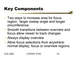 Fall 2002 CS/PSY 6750 34
Key Components
• Two ways to increase area for focus
region: larger sweep angle and longer
circumference
• Smooth transitions between overview and
focus allow viewer to track changes
• Always display overview
• Allow focus selections from anywhere:
normal display, focus or overview regions
 
