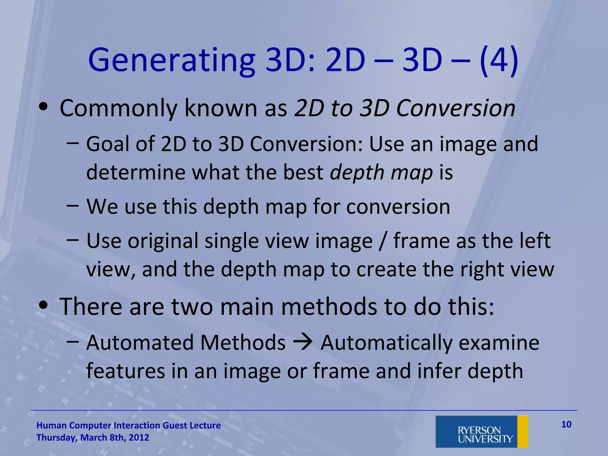 Generating 3D: 2D – 3D – (4)
• Commonly known as 2D to 3D Conversion
      – Goal of 2D to 3D Conversion: Use an image and
        determine what the best depth map is
      – We use this depth map for conversion
      – Use original single view image / frame as the left
        view, and the depth map to create the right view
• There are two main methods to do this:
      – Automated Methods  Automatically examine
        features in an image or frame and infer depth

Human Computer Interaction Guest Lecture                     10
Thursday, March 8th, 2012
 