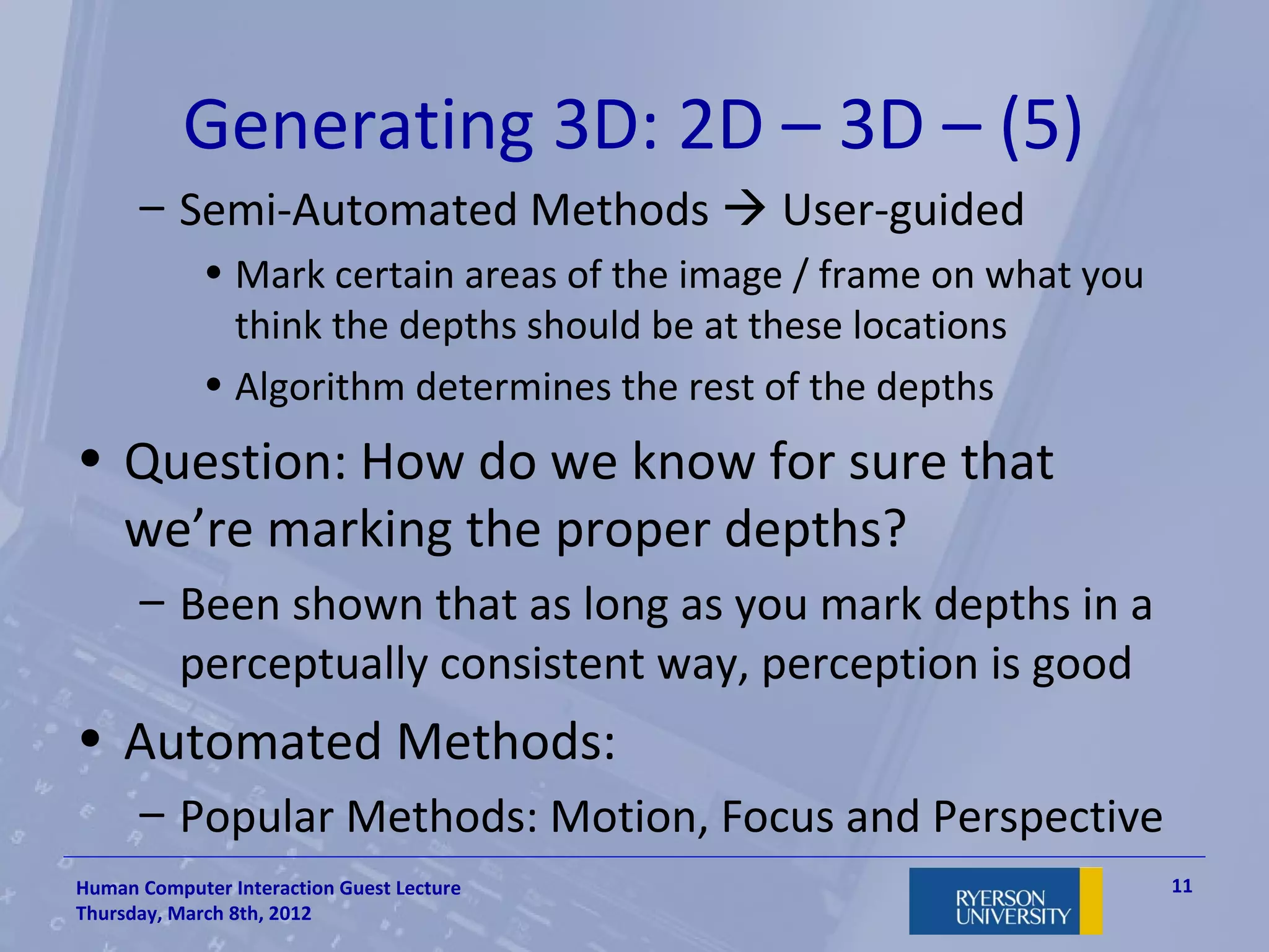 Generating 3D: 2D – 3D – (5)
      – Semi-Automated Methods  User-guided
             • Mark certain areas of the image / frame on what you
               think the depths should be at these locations
             • Algorithm determines the rest of the depths
• Question: How do we know for sure that
  we’re marking the proper depths?
      – Been shown that as long as you mark depths in a
        perceptually consistent way, perception is good
• Automated Methods:
      – Popular Methods: Motion, Focus and Perspective
Human Computer Interaction Guest Lecture                             11
Thursday, March 8th, 2012
 