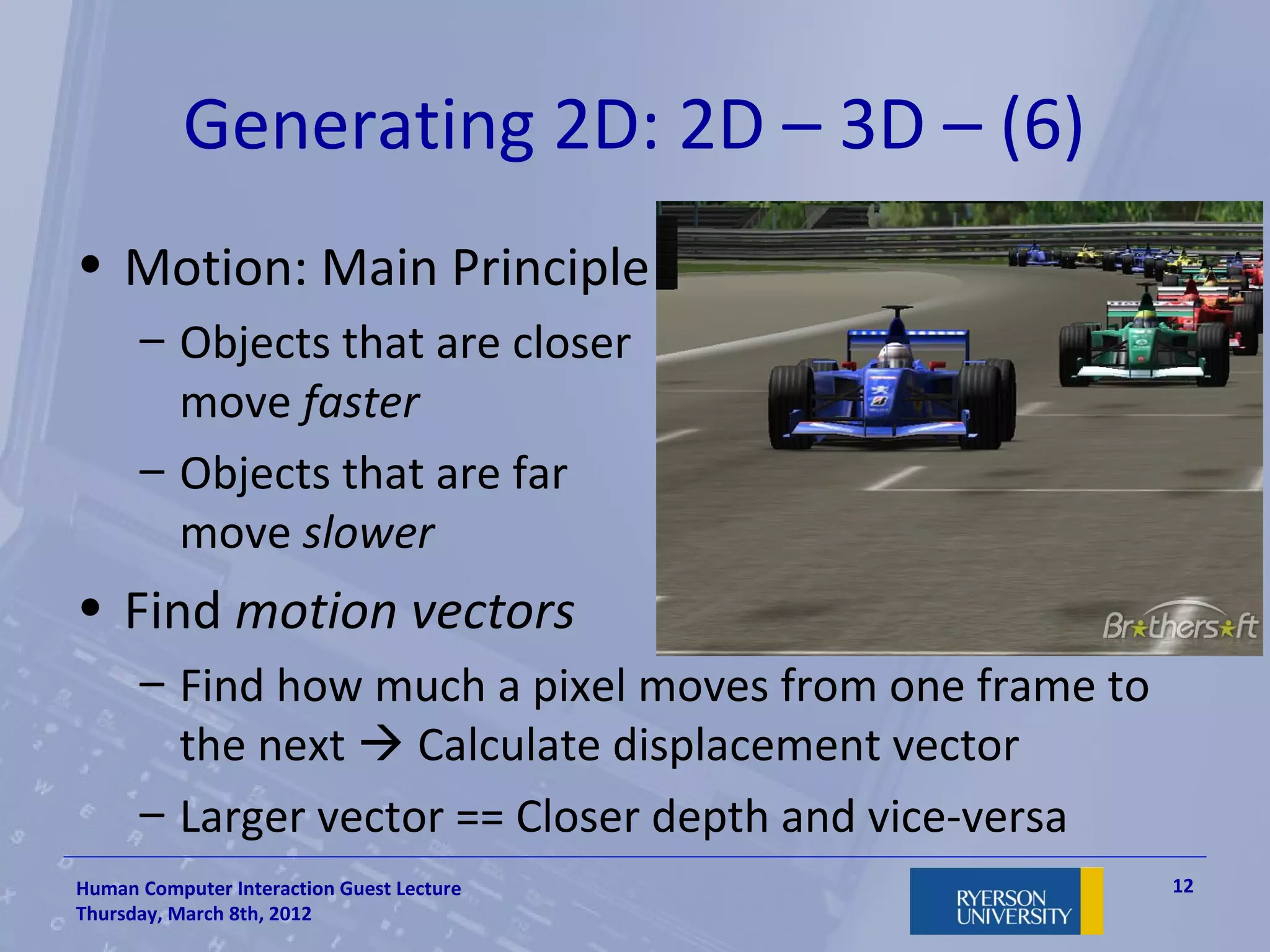 Generating 2D: 2D – 3D – (6)
• Motion: Main Principle
      – Objects that are closer
        move faster
      – Objects that are far
        move slower
• Find motion vectors
      – Find how much a pixel moves from one frame to
        the next  Calculate displacement vector
      – Larger vector == Closer depth and vice-versa
Human Computer Interaction Guest Lecture                12
Thursday, March 8th, 2012
 