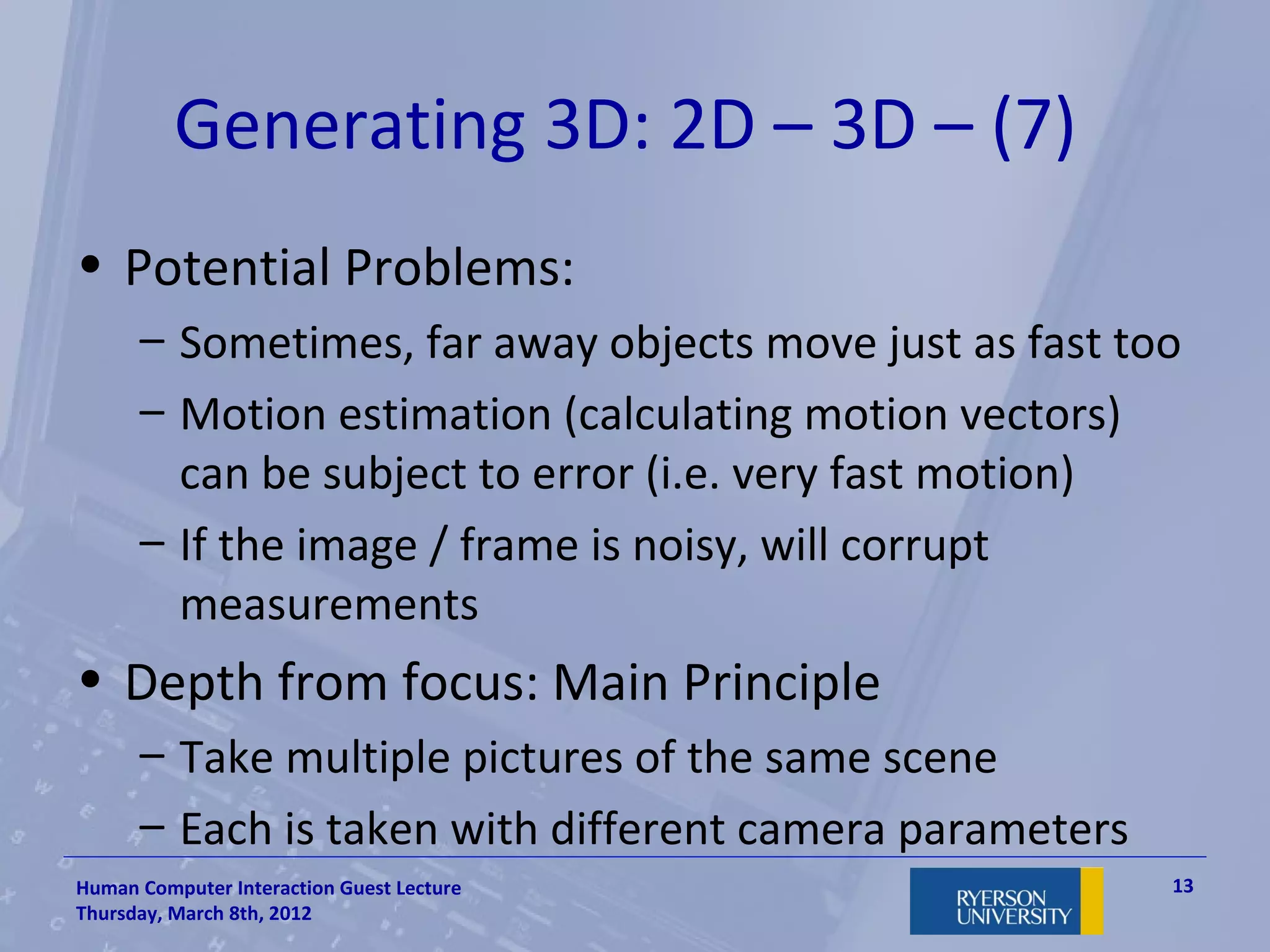 Generating 3D: 2D – 3D – (7)
• Potential Problems:
      – Sometimes, far away objects move just as fast too
      – Motion estimation (calculating motion vectors)
        can be subject to error (i.e. very fast motion)
      – If the image / frame is noisy, will corrupt
        measurements
• Depth from focus: Main Principle
      – Take multiple pictures of the same scene
      – Each is taken with different camera parameters
Human Computer Interaction Guest Lecture                 13
Thursday, March 8th, 2012
 