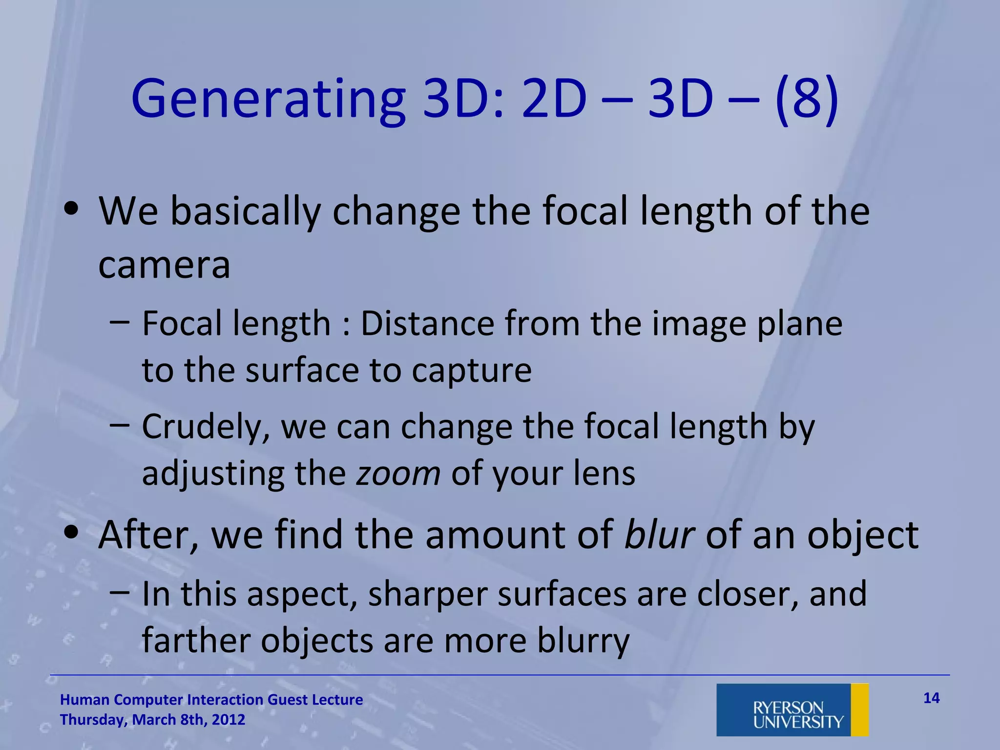 Generating 3D: 2D – 3D – (8)
• We basically change the focal length of the
  camera
      – Focal length : Distance from the image plane
        to the surface to capture
      – Crudely, we can change the focal length by
        adjusting the zoom of your lens
• After, we find the amount of blur of an object
      – In this aspect, sharper surfaces are closer, and
        farther objects are more blurry
Human Computer Interaction Guest Lecture                   14
Thursday, March 8th, 2012
 