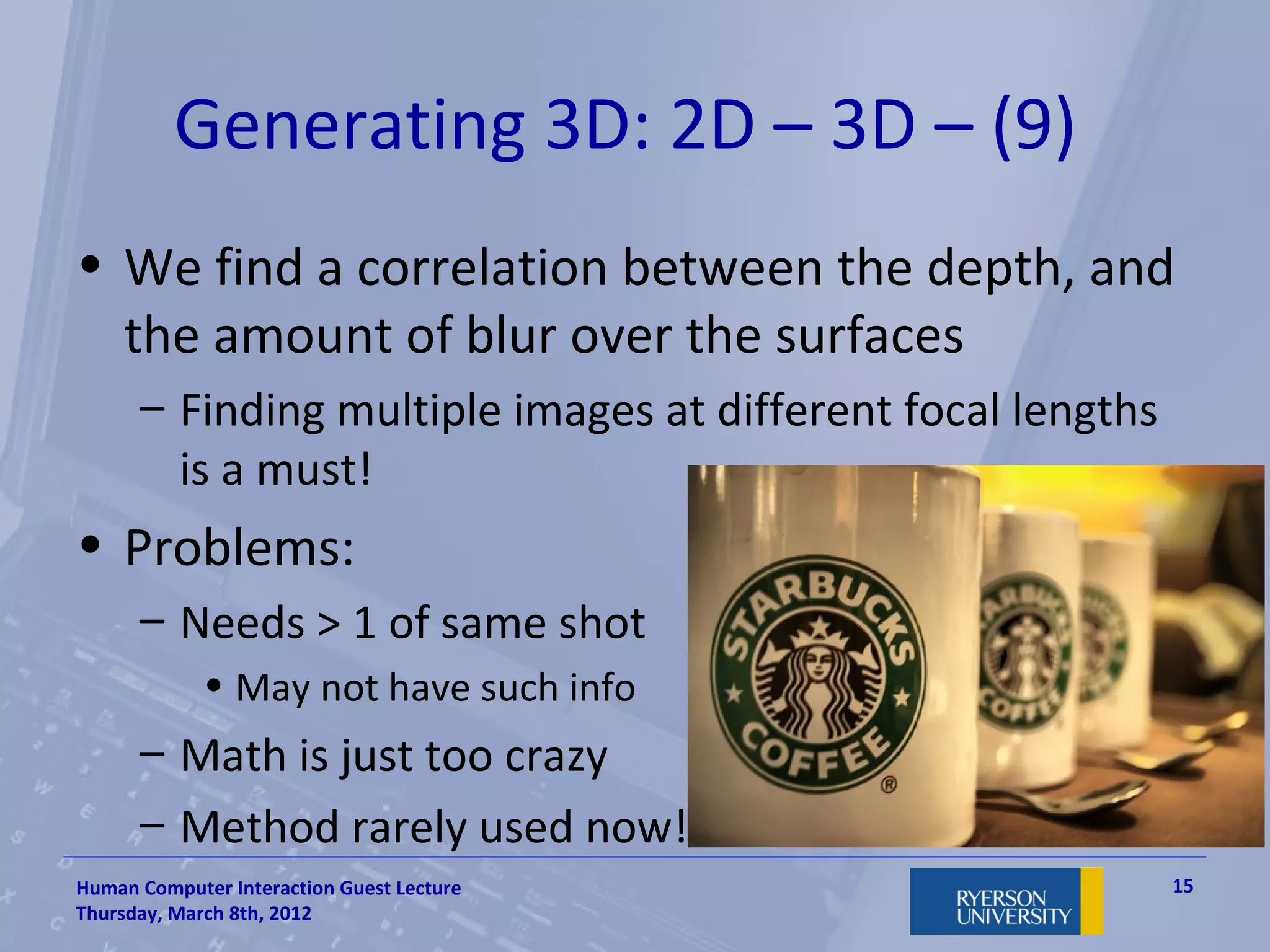 Generating 3D: 2D – 3D – (9)
• We find a correlation between the depth, and
  the amount of blur over the surfaces
      – Finding multiple images at different focal lengths
        is a must!
• Problems:
      – Needs > 1 of same shot
             • May not have such info
      – Math is just too crazy
      – Method rarely used now!
Human Computer Interaction Guest Lecture                     15
Thursday, March 8th, 2012
 