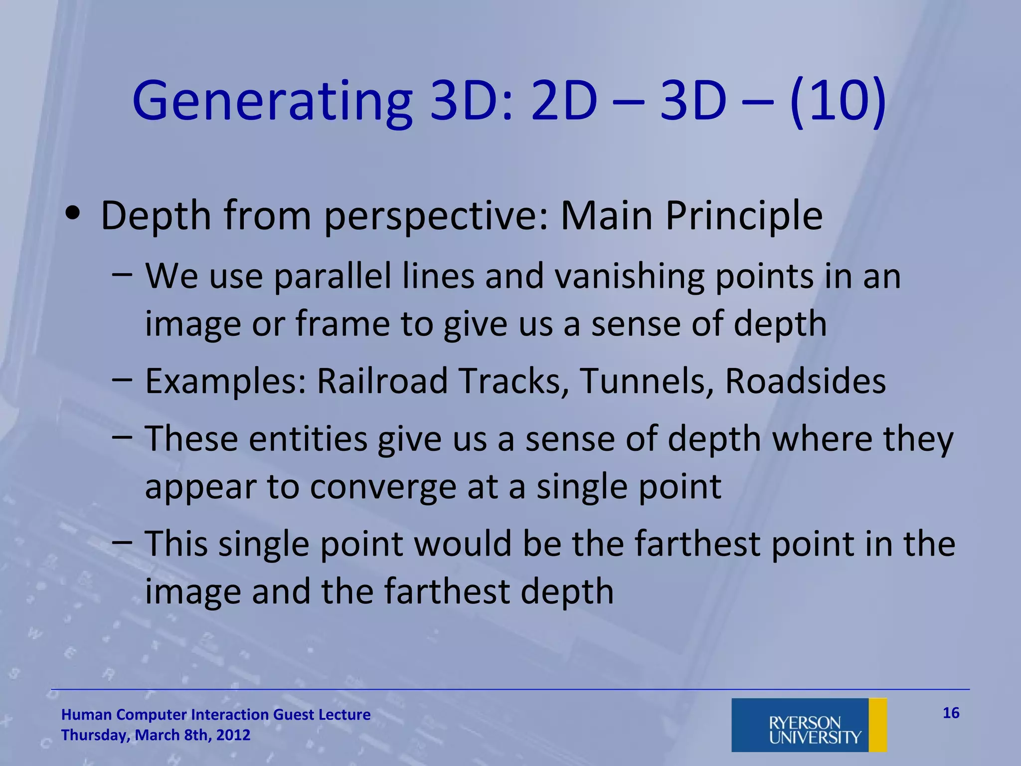Generating 3D: 2D – 3D – (10)
• Depth from perspective: Main Principle
      – We use parallel lines and vanishing points in an
        image or frame to give us a sense of depth
      – Examples: Railroad Tracks, Tunnels, Roadsides
      – These entities give us a sense of depth where they
        appear to converge at a single point
      – This single point would be the farthest point in the
        image and the farthest depth

Human Computer Interaction Guest Lecture                   16
Thursday, March 8th, 2012
 