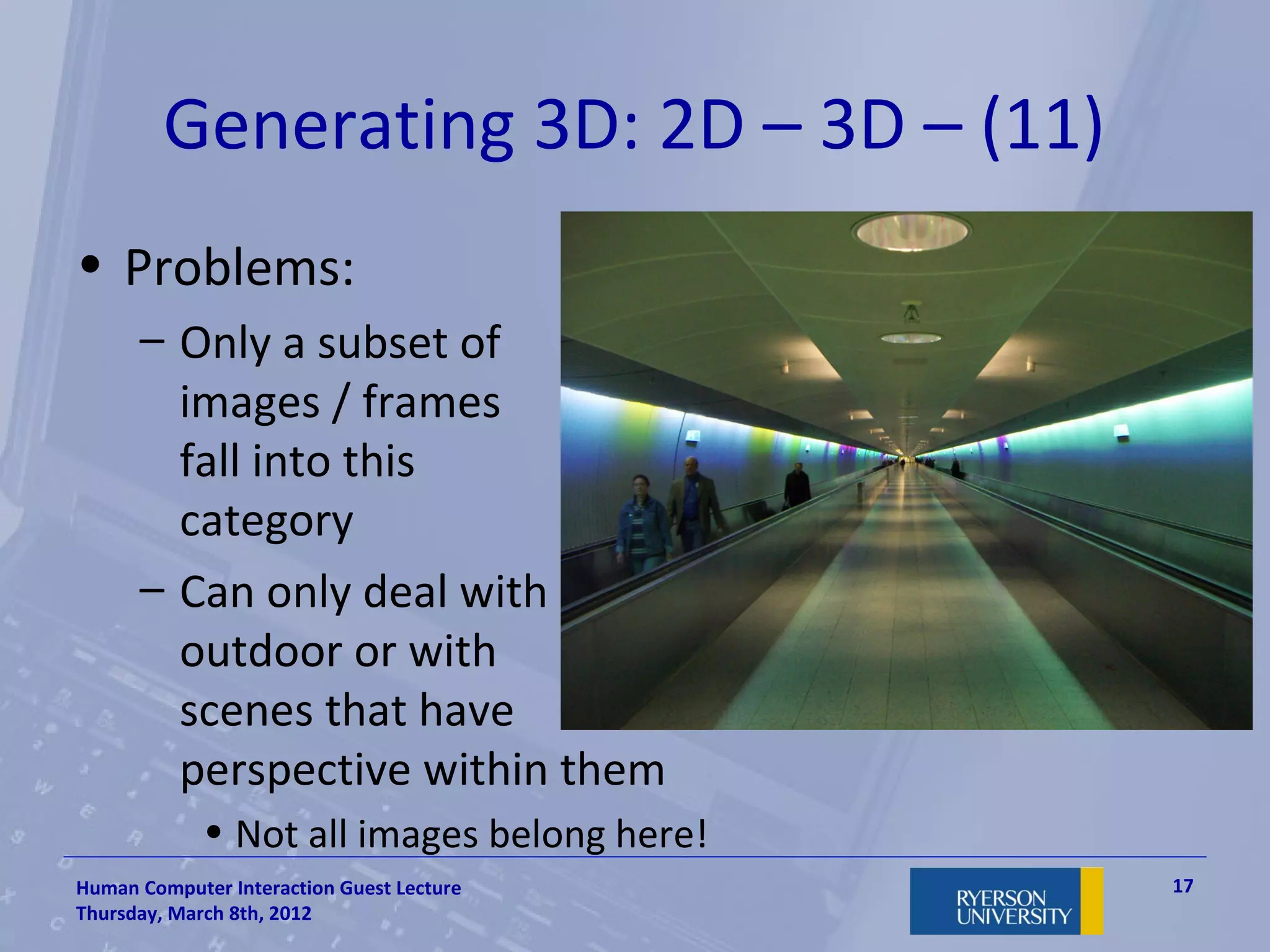 Generating 3D: 2D – 3D – (11)
• Problems:
      – Only a subset of
        images / frames
        fall into this
        category
      – Can only deal with
        outdoor or with
        scenes that have
        perspective within them
             • Not all images belong here!
Human Computer Interaction Guest Lecture     17
Thursday, March 8th, 2012
 