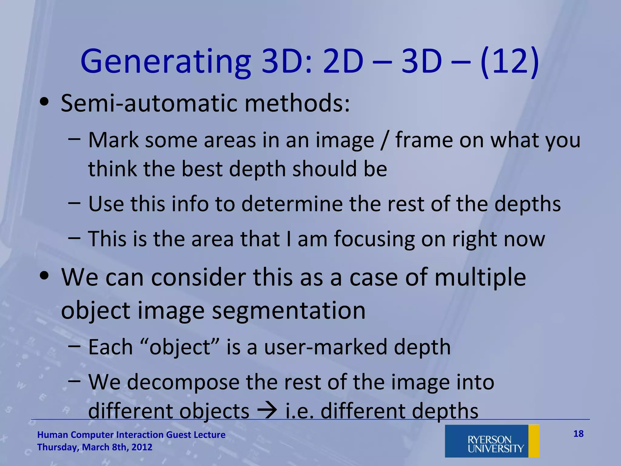 Generating 3D: 2D – 3D – (12)
• Semi-automatic methods:
      – Mark some areas in an image / frame on what you
        think the best depth should be
      – Use this info to determine the rest of the depths
      – This is the area that I am focusing on right now
• We can consider this as a case of multiple
  object image segmentation
      – Each “object” is a user-marked depth
      – We decompose the rest of the image into
        different objects  i.e. different depths
Human Computer Interaction Guest Lecture                18
Thursday, March 8th, 2012
 