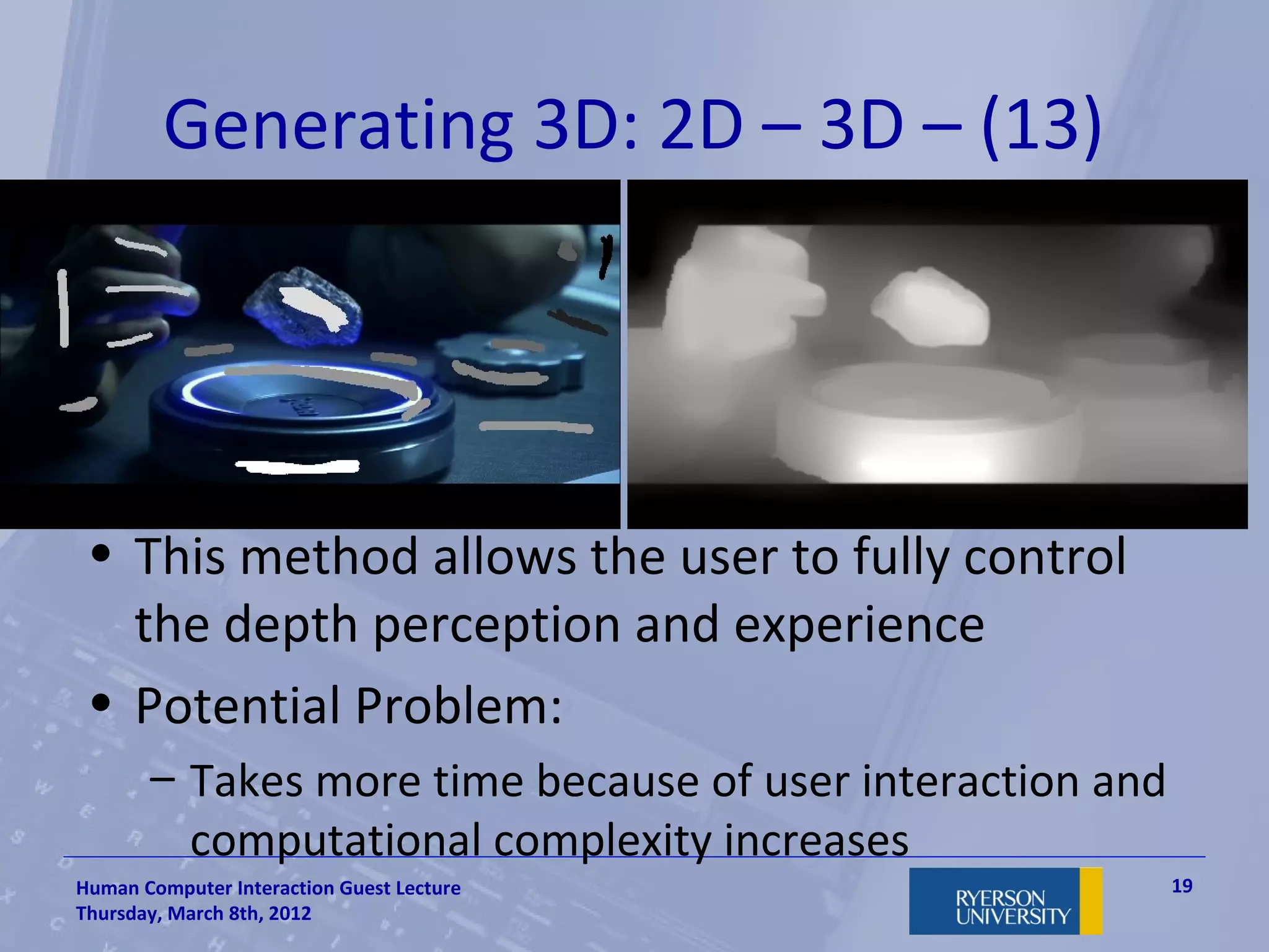 Generating 3D: 2D – 3D – (13)
 •




 • This method allows the user to fully control
   the depth perception and experience
 • Potential Problem:
       – Takes more time because of user interaction and
         computational complexity increases
Human Computer Interaction Guest Lecture                   19
Thursday, March 8th, 2012
 