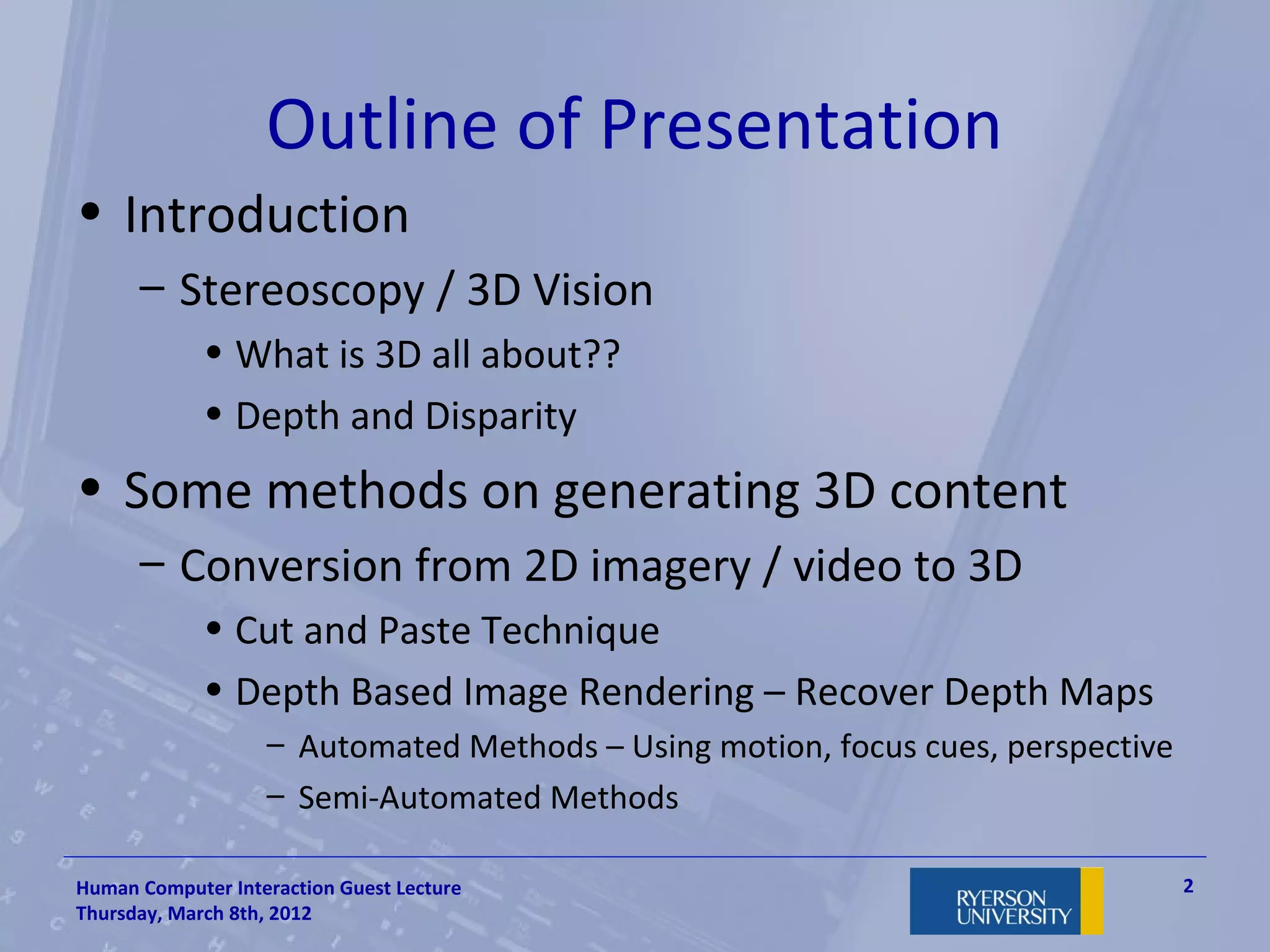 Outline of Presentation
• Introduction
      – Stereoscopy / 3D Vision
             • What is 3D all about??
             • Depth and Disparity
• Some methods on generating 3D content
      – Conversion from 2D imagery / video to 3D
             • Cut and Paste Technique
             • Depth Based Image Rendering – Recover Depth Maps
                   – Automated Methods – Using motion, focus cues, perspective
                   – Semi-Automated Methods

Human Computer Interaction Guest Lecture                                         2
Thursday, March 8th, 2012
 