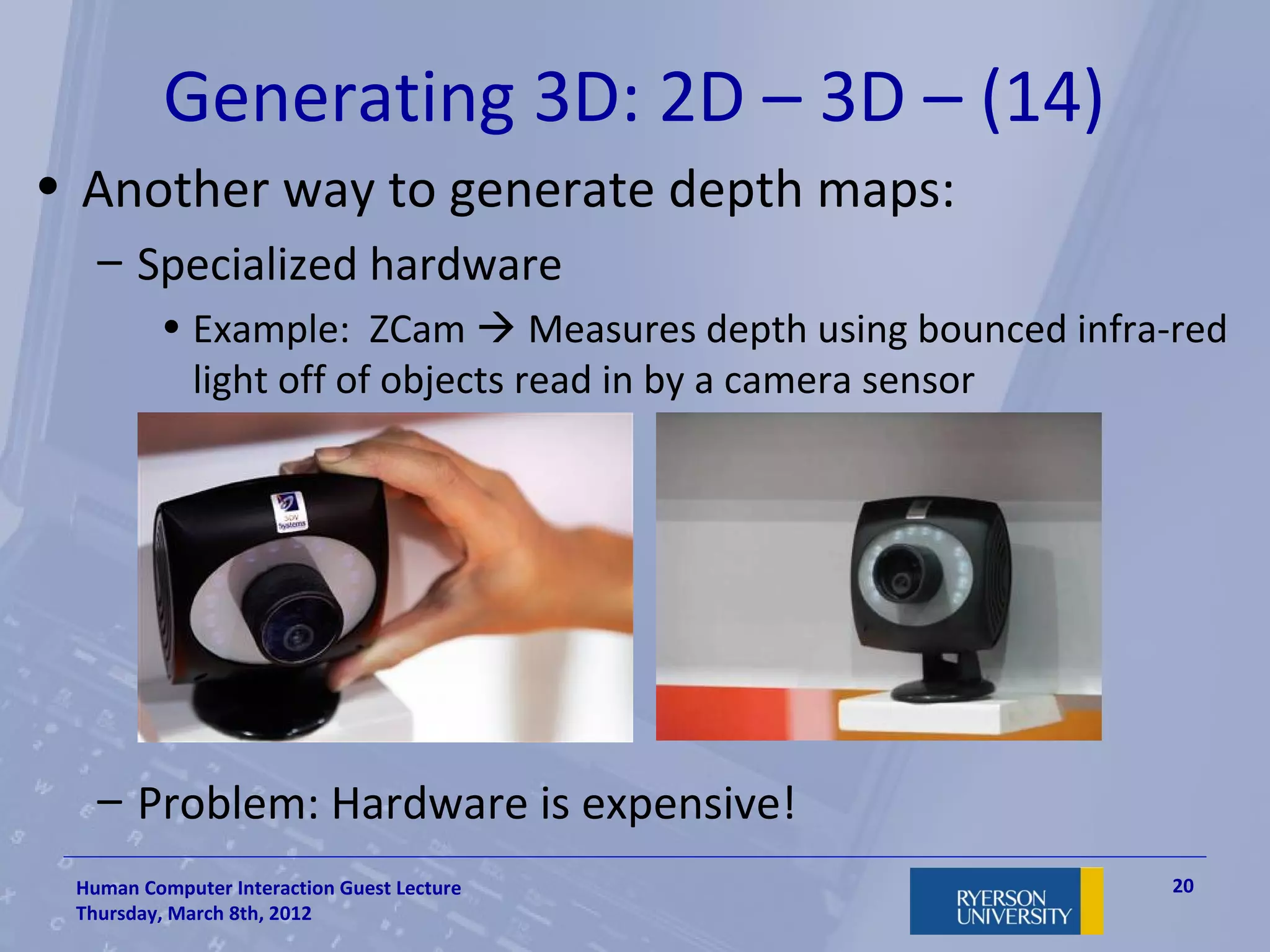 Generating 3D: 2D – 3D – (14)
• Another way to generate depth maps:
   – Specialized hardware
         • Example: ZCam  Measures depth using bounced infra-red
           light off of objects read in by a camera sensor




   – Problem: Hardware is expensive!
 Human Computer Interaction Guest Lecture                     20
 Thursday, March 8th, 2012
 