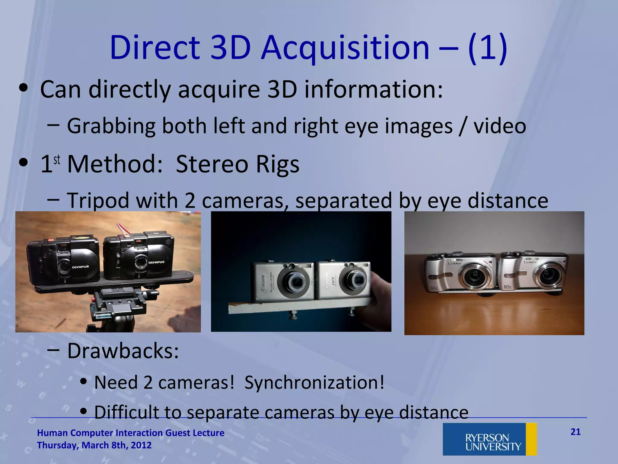 Direct 3D Acquisition – (1)
• Can directly acquire 3D information:
   – Grabbing both left and right eye images / video
• 1st Method: Stereo Rigs
   – Tripod with 2 cameras, separated by eye distance




   – Drawbacks:
         • Need 2 cameras! Synchronization!
         • Difficult to separate cameras by eye distance
 Human Computer Interaction Guest Lecture                  21
 Thursday, March 8th, 2012
 