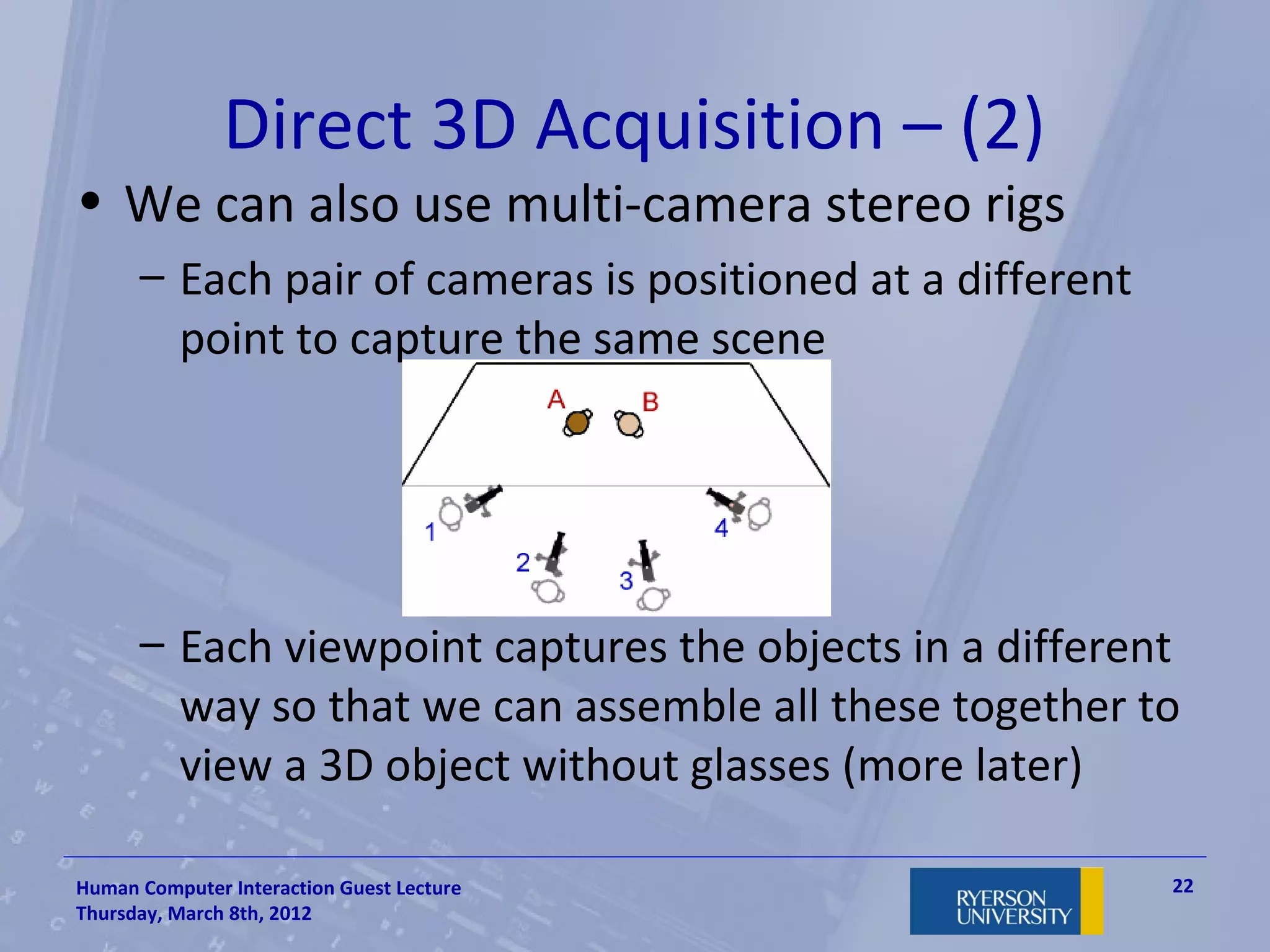 Direct 3D Acquisition – (2)
• We can also use multi-camera stereo rigs
      – Each pair of cameras is positioned at a different
        point to capture the same scene




      – Each viewpoint captures the objects in a different
        way so that we can assemble all these together to
        view a 3D object without glasses (more later)

Human Computer Interaction Guest Lecture                    22
Thursday, March 8th, 2012
 