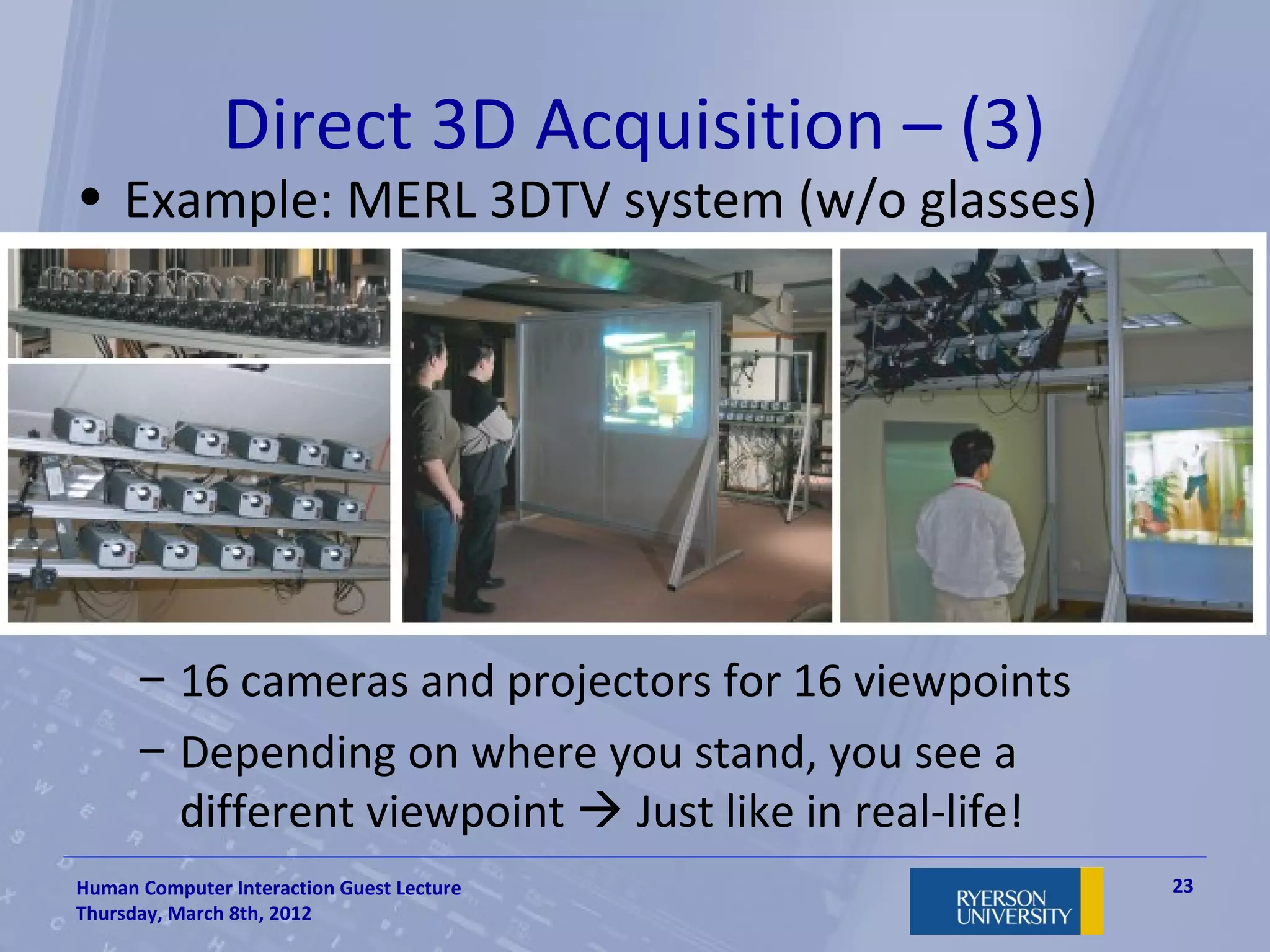 Direct 3D Acquisition – (3)
• Example: MERL 3DTV system (w/o glasses)




      – 16 cameras and projectors for 16 viewpoints
      – Depending on where you stand, you see a
        different viewpoint  Just like in real-life!
Human Computer Interaction Guest Lecture                23
Thursday, March 8th, 2012
 