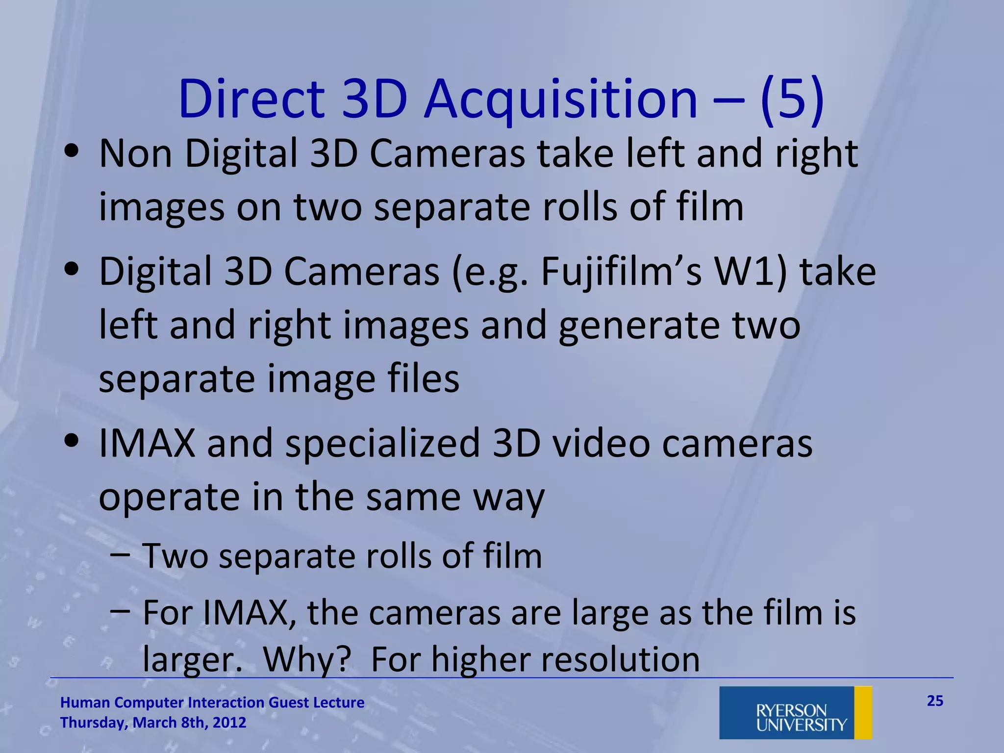 Direct 3D Acquisition – (5)
• Non Digital 3D Cameras take left and right
  images on two separate rolls of film
• Digital 3D Cameras (e.g. Fujifilm’s W1) take
  left and right images and generate two
  separate image files
• IMAX and specialized 3D video cameras
  operate in the same way
      – Two separate rolls of film
      – For IMAX, the cameras are large as the film is
        larger. Why? For higher resolution
Human Computer Interaction Guest Lecture                 25
Thursday, March 8th, 2012
 