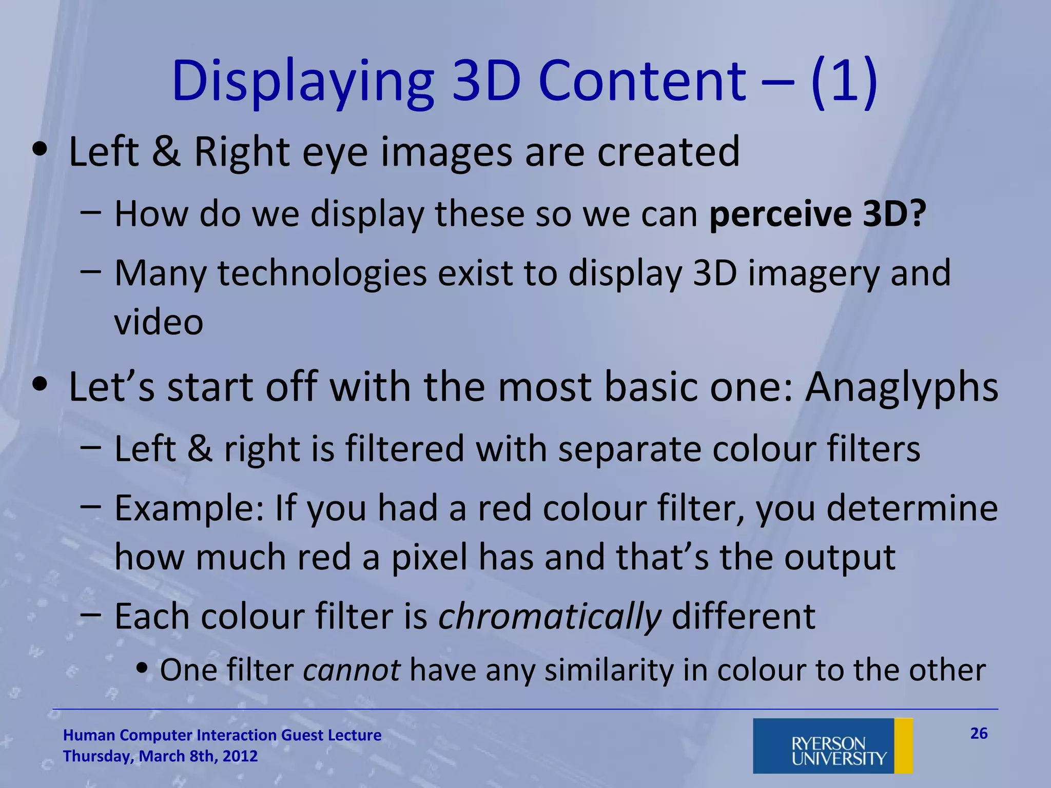 Displaying 3D Content – (1)
• Left & Right eye images are created
   – How do we display these so we can perceive 3D?
   – Many technologies exist to display 3D imagery and
     video
• Let’s start off with the most basic one: Anaglyphs
   – Left & right is filtered with separate colour filters
   – Example: If you had a red colour filter, you determine
     how much red a pixel has and that’s the output
   – Each colour filter is chromatically different
         • One filter cannot have any similarity in colour to the other
 Human Computer Interaction Guest Lecture                            26
 Thursday, March 8th, 2012
 