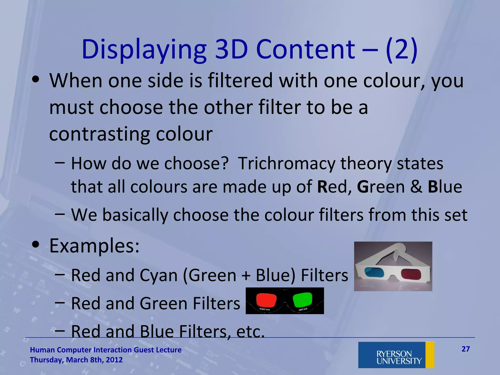 Displaying 3D Content – (2)
• When one side is filtered with one colour, you
  must choose the other filter to be a
  contrasting colour
      – How do we choose? Trichromacy theory states
        that all colours are made up of Red, Green & Blue
      – We basically choose the colour filters from this set
• Examples:
      – Red and Cyan (Green + Blue) Filters
      – Red and Green Filters
      – Red and Blue Filters, etc.
Human Computer Interaction Guest Lecture                   27
Thursday, March 8th, 2012
 