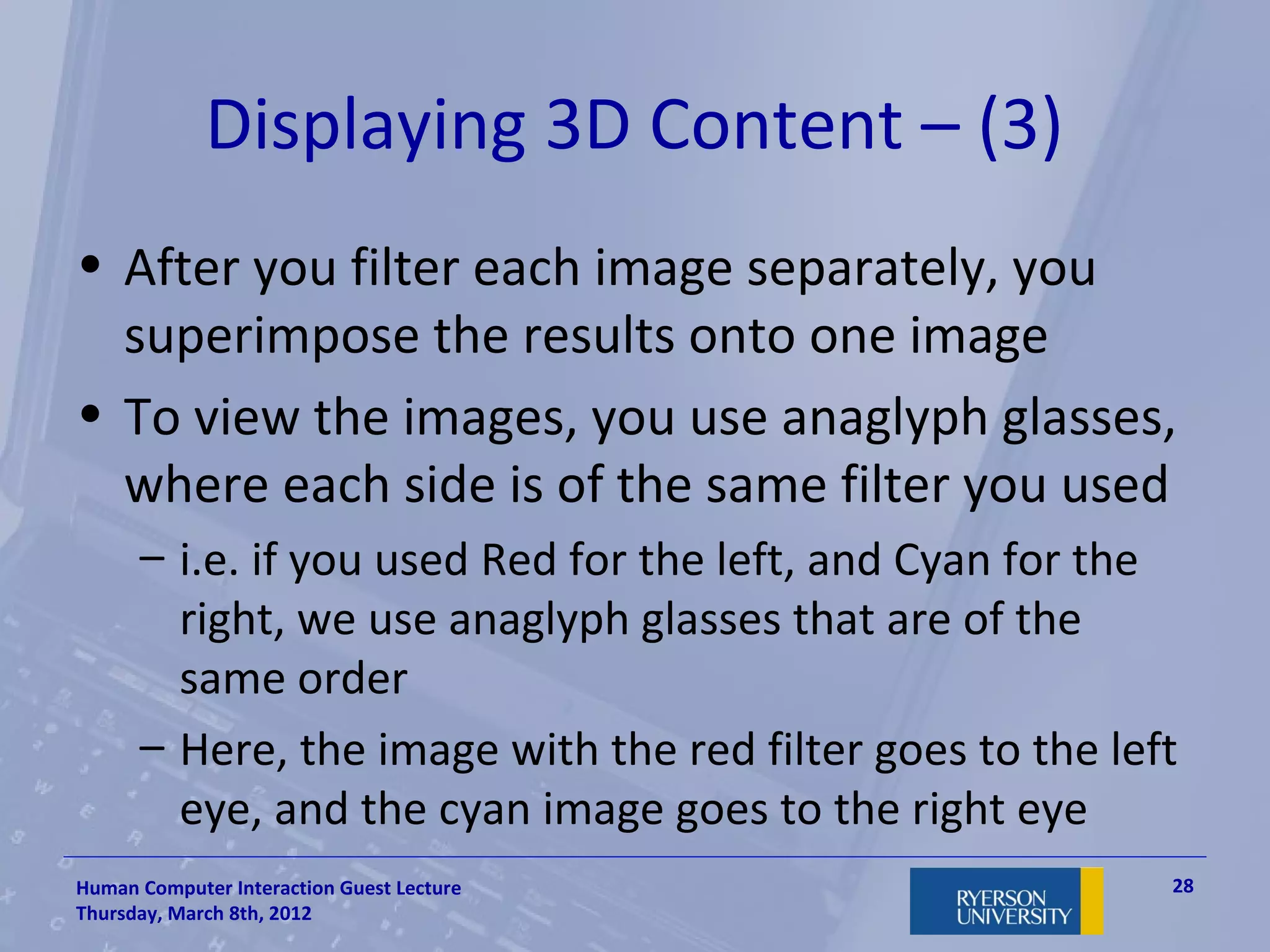Displaying 3D Content – (3)
• After you filter each image separately, you
  superimpose the results onto one image
• To view the images, you use anaglyph glasses,
  where each side is of the same filter you used
      – i.e. if you used Red for the left, and Cyan for the
        right, we use anaglyph glasses that are of the
        same order
      – Here, the image with the red filter goes to the left
        eye, and the cyan image goes to the right eye
Human Computer Interaction Guest Lecture                   28
Thursday, March 8th, 2012
 