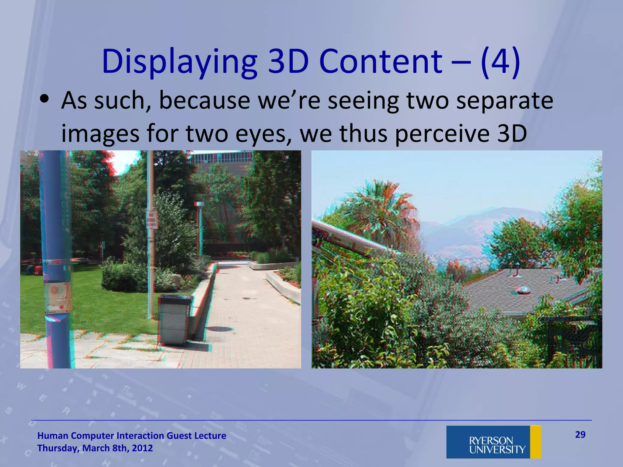 Displaying 3D Content – (4)
• As such, because we’re seeing two separate
  images for two eyes, we thus perceive 3D




Human Computer Interaction Guest Lecture       29
Thursday, March 8th, 2012
 