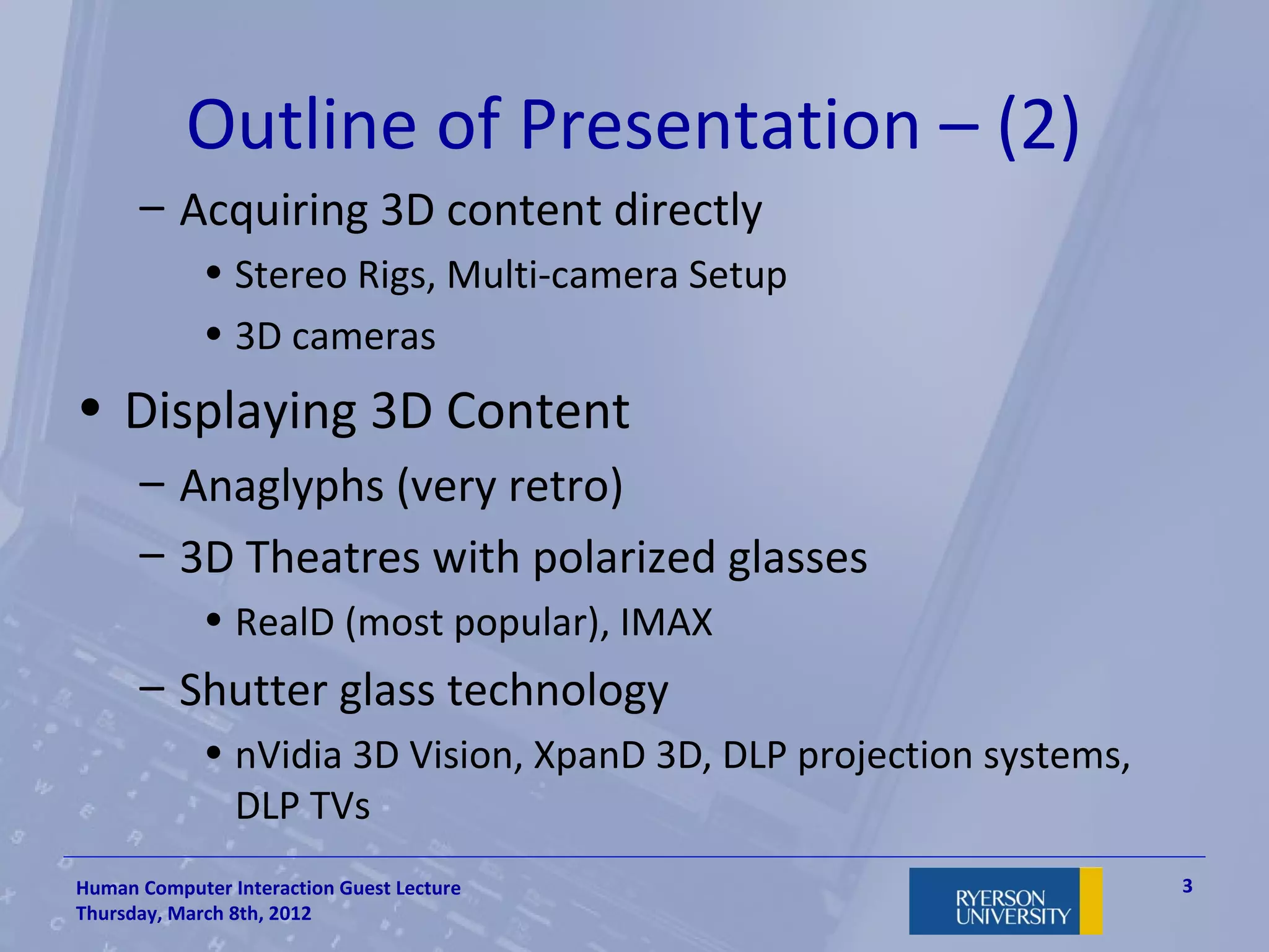 Outline of Presentation – (2)
      – Acquiring 3D content directly
             • Stereo Rigs, Multi-camera Setup
             • 3D cameras
• Displaying 3D Content
      – Anaglyphs (very retro)
      – 3D Theatres with polarized glasses
             • RealD (most popular), IMAX
      – Shutter glass technology
             • nVidia 3D Vision, XpanD 3D, DLP projection systems,
               DLP TVs
Human Computer Interaction Guest Lecture                             3
Thursday, March 8th, 2012
 
