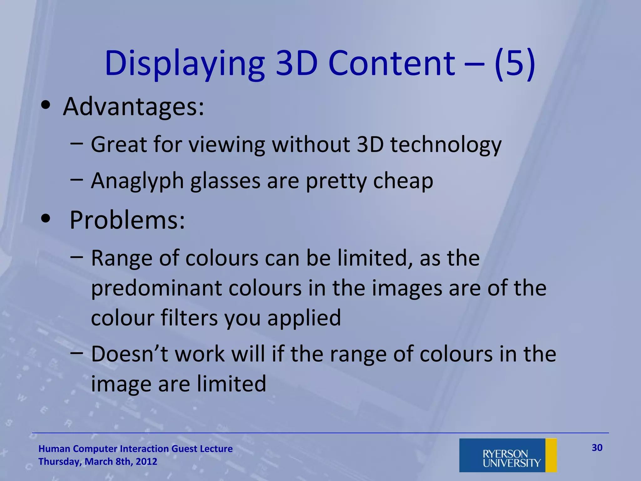 Displaying 3D Content – (5)
• Advantages:
      – Great for viewing without 3D technology
      – Anaglyph glasses are pretty cheap
• Problems:
      – Range of colours can be limited, as the
        predominant colours in the images are of the
        colour filters you applied
      – Doesn’t work will if the range of colours in the
        image are limited

Human Computer Interaction Guest Lecture                   30
Thursday, March 8th, 2012
 