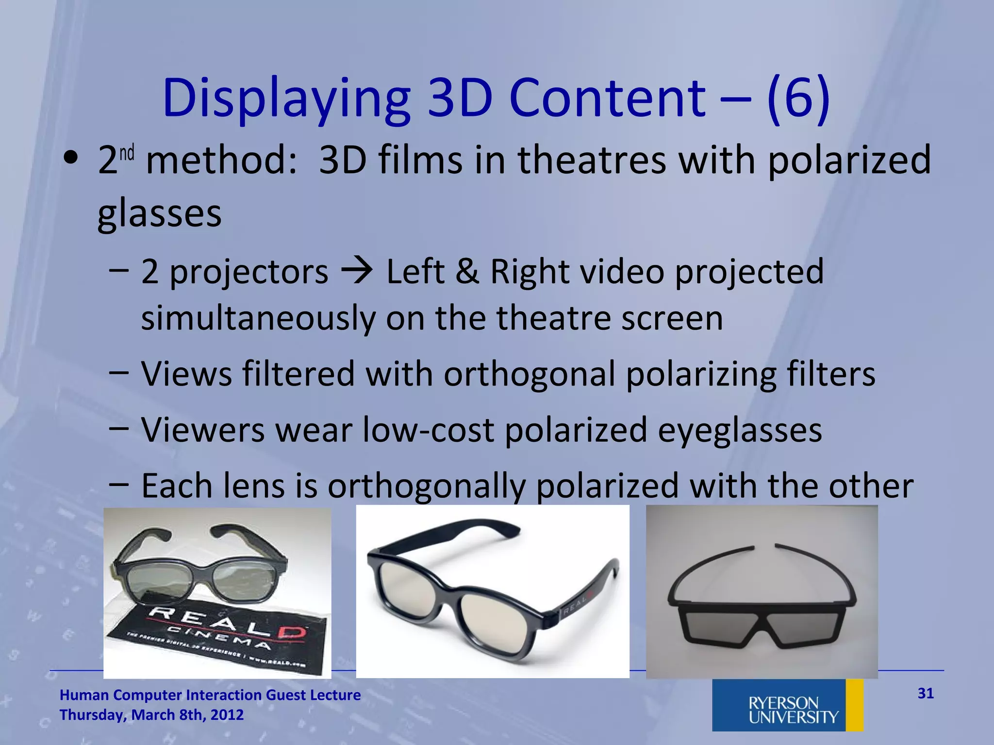 Displaying 3D Content – (6)
• 2nd method: 3D films in theatres with polarized
  glasses
      – 2 projectors  Left & Right video projected
        simultaneously on the theatre screen
      – Views filtered with orthogonal polarizing filters
      – Viewers wear low-cost polarized eyeglasses
      – Each lens is orthogonally polarized with the other




Human Computer Interaction Guest Lecture                     31
Thursday, March 8th, 2012
 