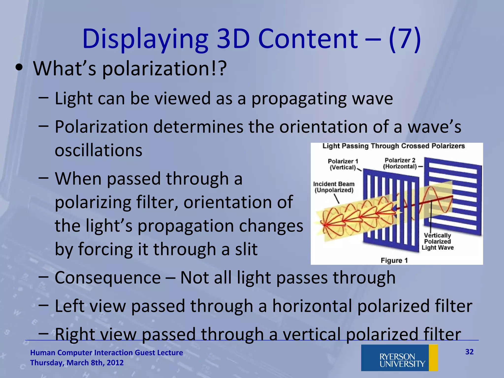 Displaying 3D Content – (7)
• What’s polarization!?
   – Light can be viewed as a propagating wave
   – Polarization determines the orientation of a wave’s
     oscillations
   – When passed through a
     polarizing filter, orientation of
     the light’s propagation changes
     by forcing it through a slit
   – Consequence – Not all light passes through
   – Left view passed through a horizontal polarized filter
   – Right view passed through a vertical polarized filter
 Human Computer Interaction Guest Lecture                 32
 Thursday, March 8th, 2012
 