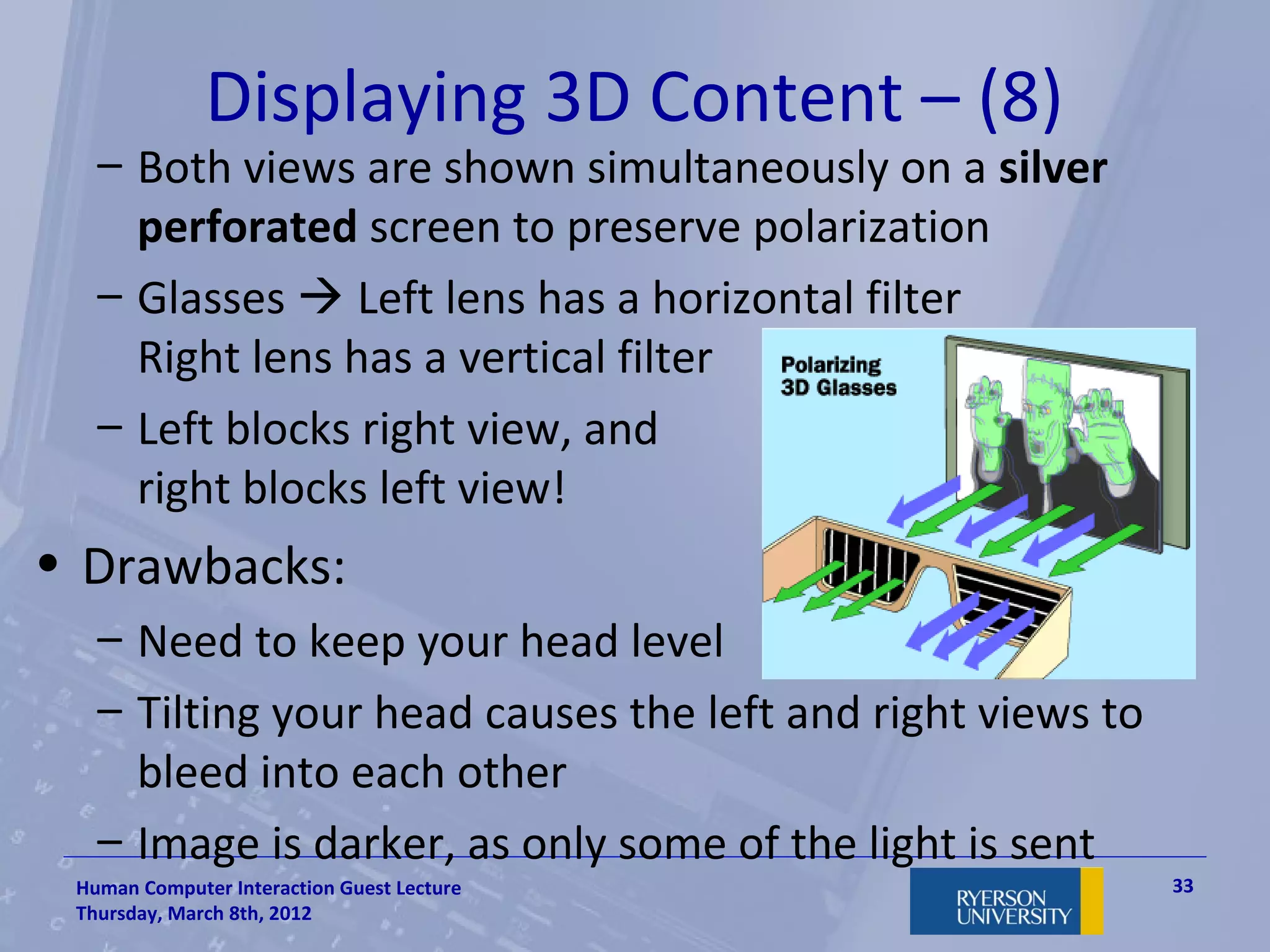 Displaying 3D Content – (8)
   – Both views are shown simultaneously on a silver
     perforated screen to preserve polarization
   – Glasses  Left lens has a horizontal filter
     Right lens has a vertical filter
   – Left blocks right view, and
     right blocks left view!
• Drawbacks:
   – Need to keep your head level
   – Tilting your head causes the left and right views to
     bleed into each other
   – Image is darker, as only some of the light is sent
 Human Computer Interaction Guest Lecture                   33
 Thursday, March 8th, 2012
 