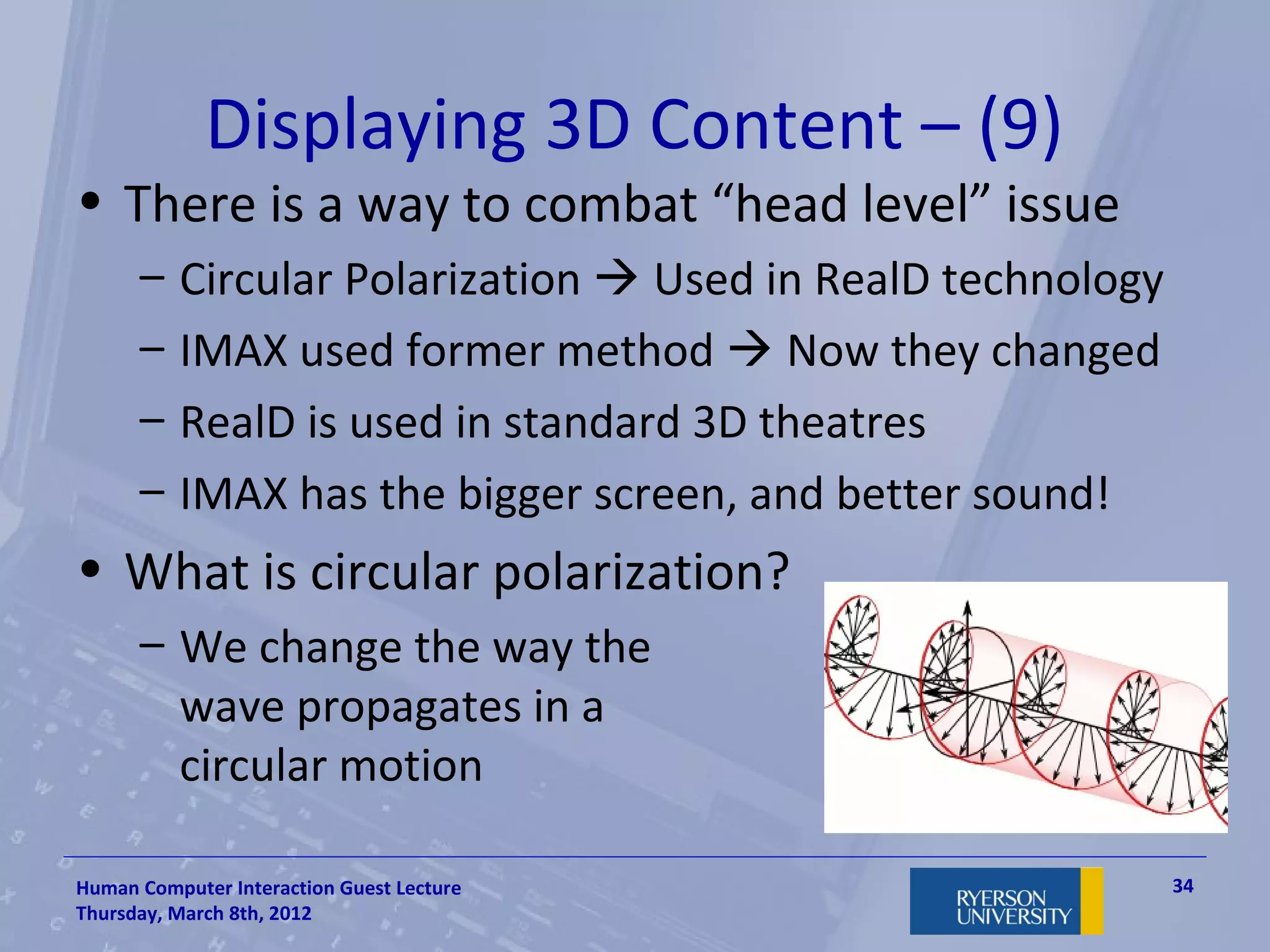Displaying 3D Content – (9)
• There is a way to combat “head level” issue
      –   Circular Polarization  Used in RealD technology
      –   IMAX used former method  Now they changed
      –   RealD is used in standard 3D theatres
      –   IMAX has the bigger screen, and better sound!
• What is circular polarization?
      – We change the way the
        wave propagates in a
        circular motion

Human Computer Interaction Guest Lecture                     34
Thursday, March 8th, 2012
 