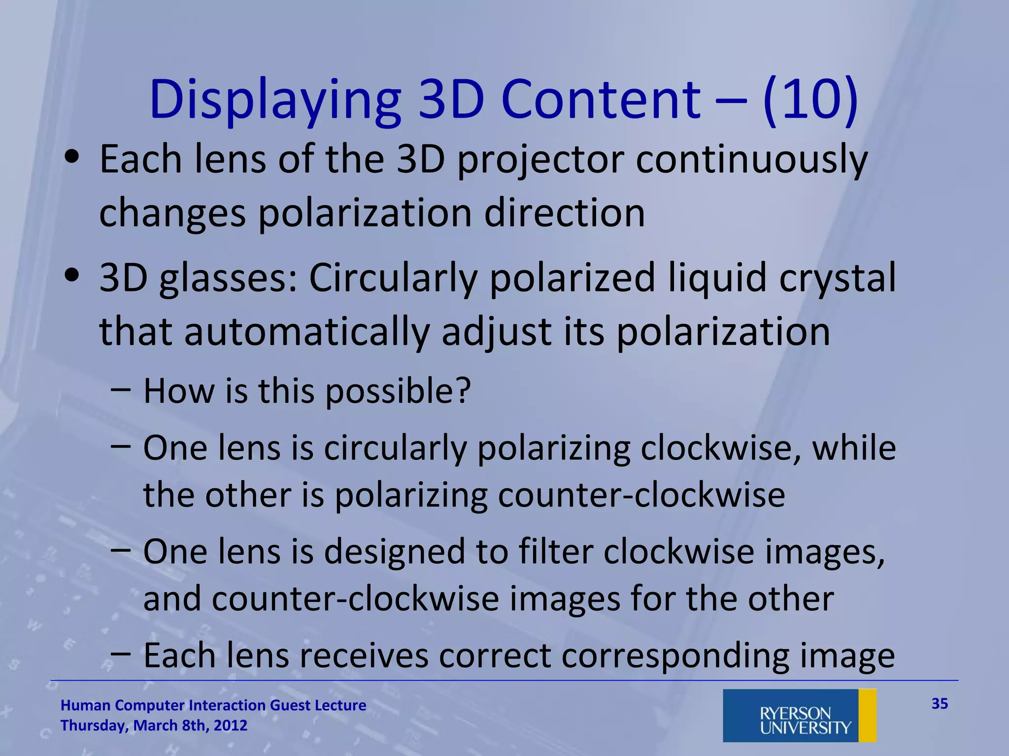 Displaying 3D Content – (10)
• Each lens of the 3D projector continuously
  changes polarization direction
• 3D glasses: Circularly polarized liquid crystal
  that automatically adjust its polarization
      – How is this possible?
      – One lens is circularly polarizing clockwise, while
        the other is polarizing counter-clockwise
      – One lens is designed to filter clockwise images,
        and counter-clockwise images for the other
      – Each lens receives correct corresponding image
Human Computer Interaction Guest Lecture                     35
Thursday, March 8th, 2012
 