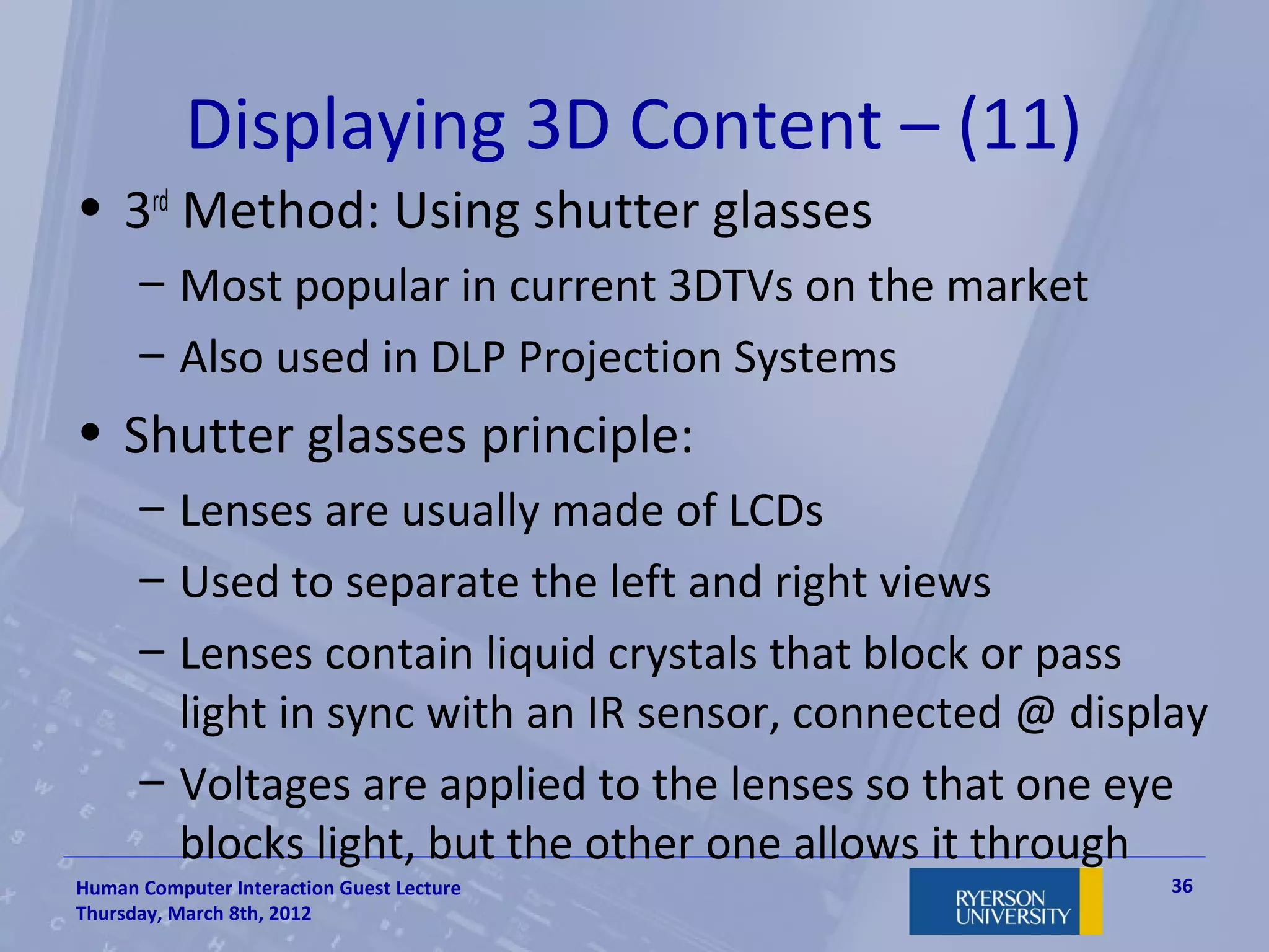 Displaying 3D Content – (11)
• 3rd Method: Using shutter glasses
      – Most popular in current 3DTVs on the market
      – Also used in DLP Projection Systems
• Shutter glasses principle:
      – Lenses are usually made of LCDs
      – Used to separate the left and right views
      – Lenses contain liquid crystals that block or pass
        light in sync with an IR sensor, connected @ display
      – Voltages are applied to the lenses so that one eye
        blocks light, but the other one allows it through
Human Computer Interaction Guest Lecture                  36
Thursday, March 8th, 2012
 