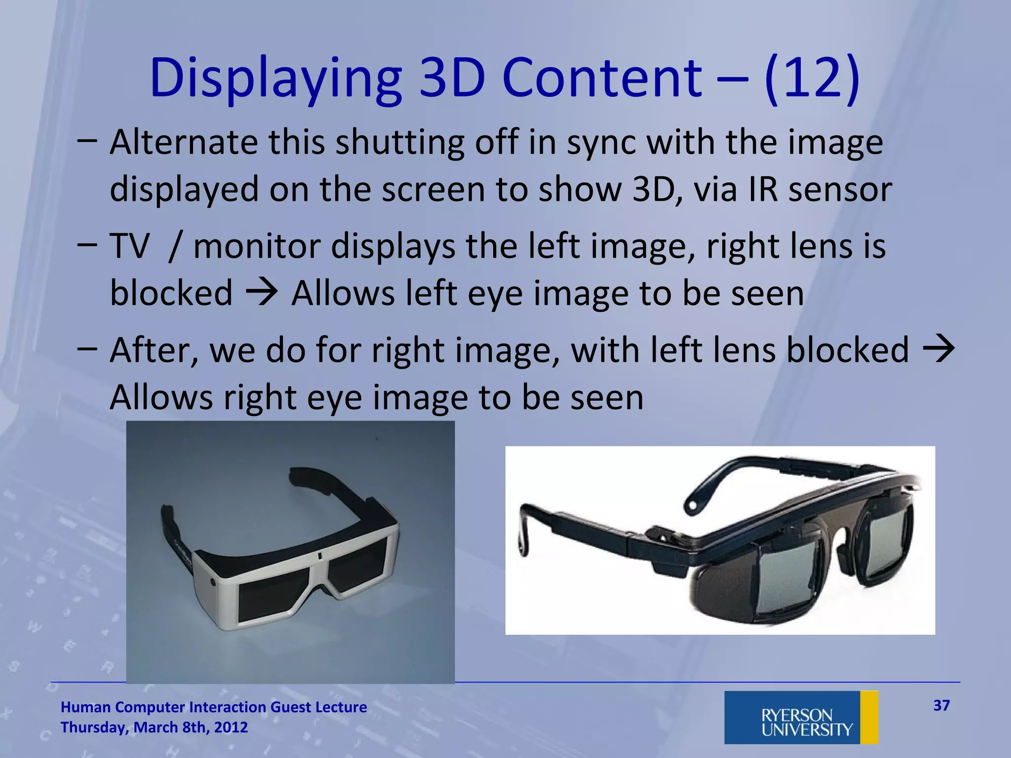 Displaying 3D Content – (12)
  – Alternate this shutting off in sync with the image
    displayed on the screen to show 3D, via IR sensor
  – TV / monitor displays the left image, right lens is
    blocked  Allows left eye image to be seen
  – After, we do for right image, with left lens blocked 
    Allows right eye image to be seen




Human Computer Interaction Guest Lecture                37
Thursday, March 8th, 2012
 