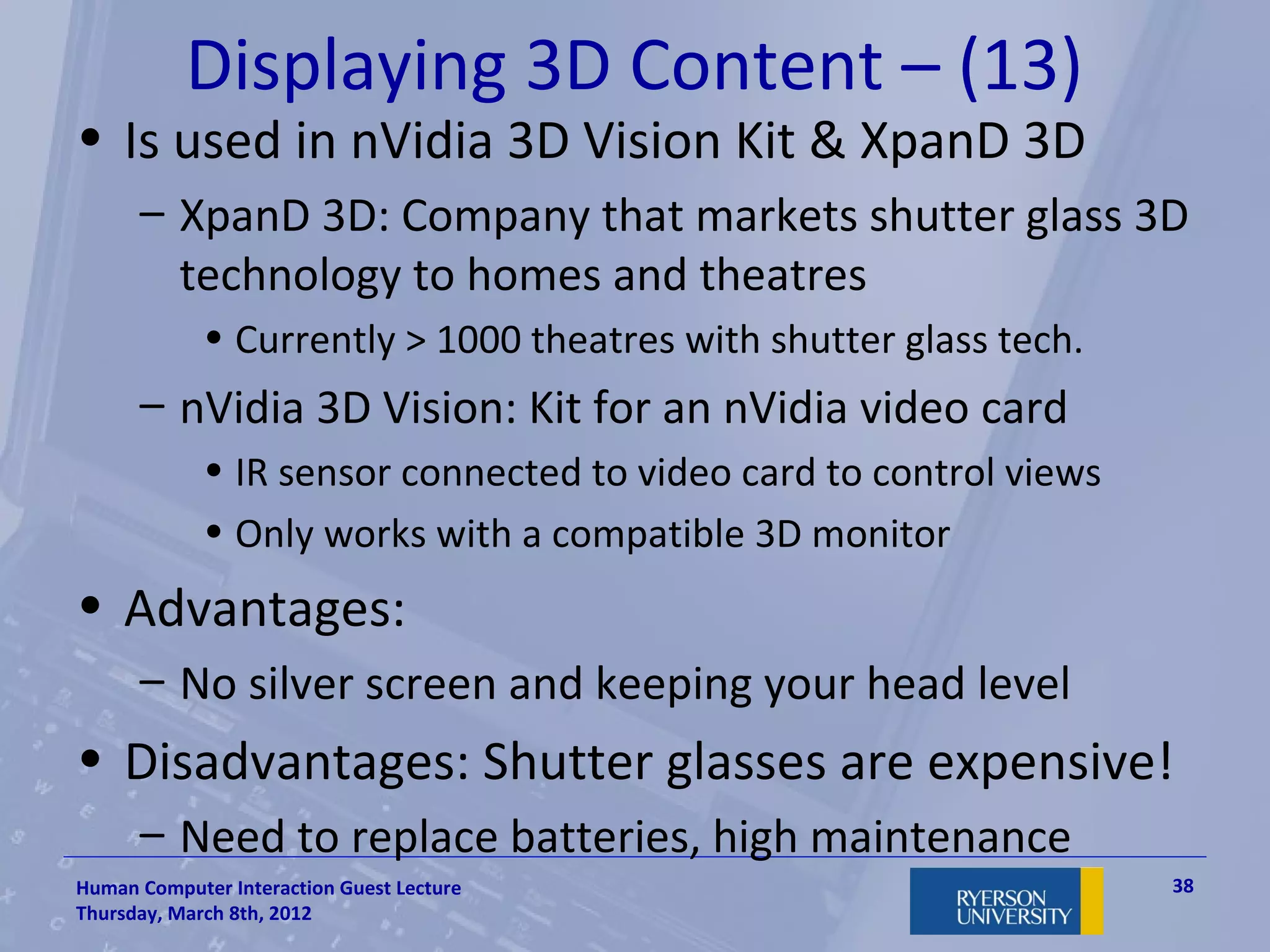 Displaying 3D Content – (13)
• Is used in nVidia 3D Vision Kit & XpanD 3D
      – XpanD 3D: Company that markets shutter glass 3D
        technology to homes and theatres
             • Currently > 1000 theatres with shutter glass tech.
      – nVidia 3D Vision: Kit for an nVidia video card
             • IR sensor connected to video card to control views
             • Only works with a compatible 3D monitor
• Advantages:
      – No silver screen and keeping your head level
• Disadvantages: Shutter glasses are expensive!
      – Need to replace batteries, high maintenance
Human Computer Interaction Guest Lecture                            38
Thursday, March 8th, 2012
 