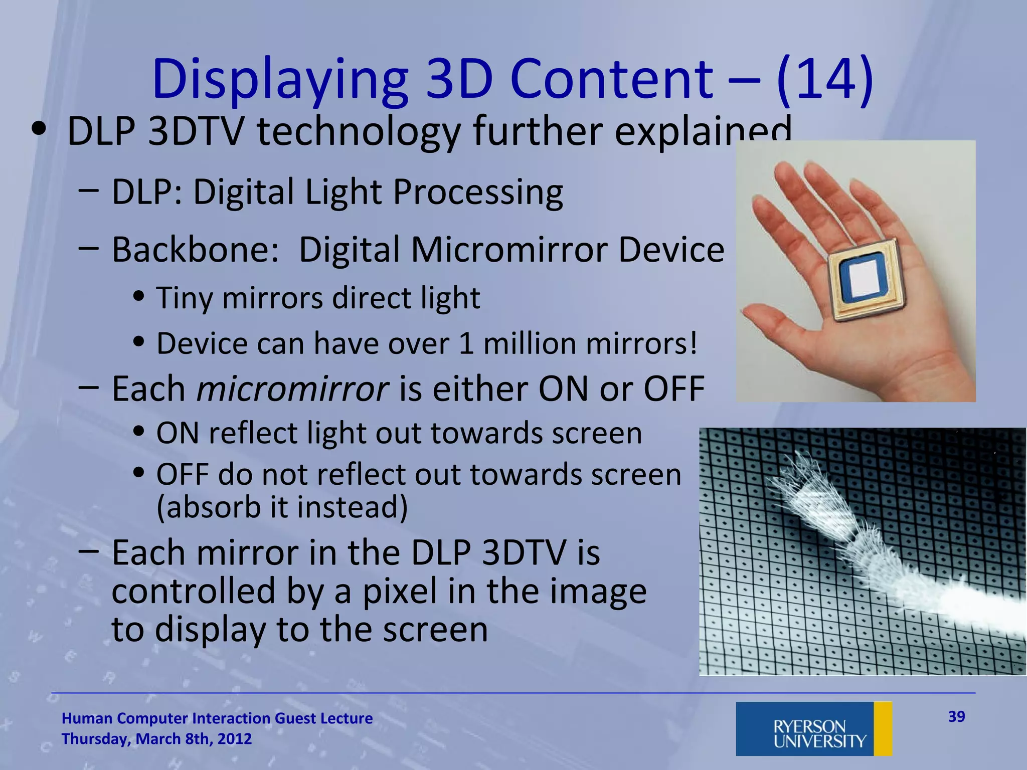 Displaying 3D Content – (14)
• DLP 3DTV technology further explained
   – DLP: Digital Light Processing
   – Backbone: Digital Micromirror Device
         • Tiny mirrors direct light
         • Device can have over 1 million mirrors!
   – Each micromirror is either ON or OFF
         • ON reflect light out towards screen
         • OFF do not reflect out towards screen
           (absorb it instead)
   – Each mirror in the DLP 3DTV is
     controlled by a pixel in the image
     to display to the screen

 Human Computer Interaction Guest Lecture            39
 Thursday, March 8th, 2012
 
