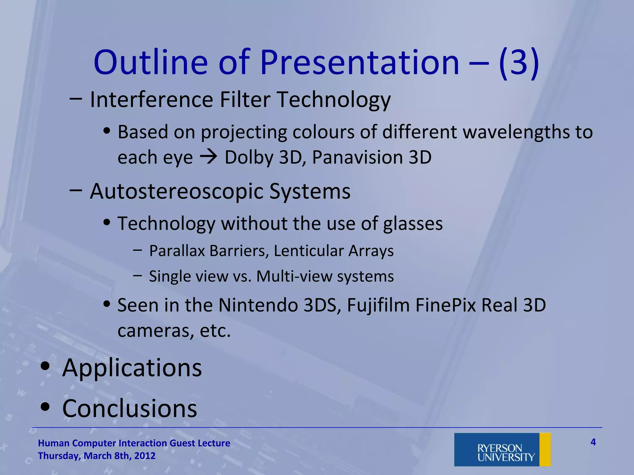 Outline of Presentation – (3)
      – Interference Filter Technology
             • Based on projecting colours of different wavelengths to
               each eye  Dolby 3D, Panavision 3D
      – Autostereoscopic Systems
             • Technology without the use of glasses
                   – Parallax Barriers, Lenticular Arrays
                   – Single view vs. Multi-view systems
             • Seen in the Nintendo 3DS, Fujifilm FinePix Real 3D
               cameras, etc.
• Applications
• Conclusions
Human Computer Interaction Guest Lecture                             4
Thursday, March 8th, 2012
 