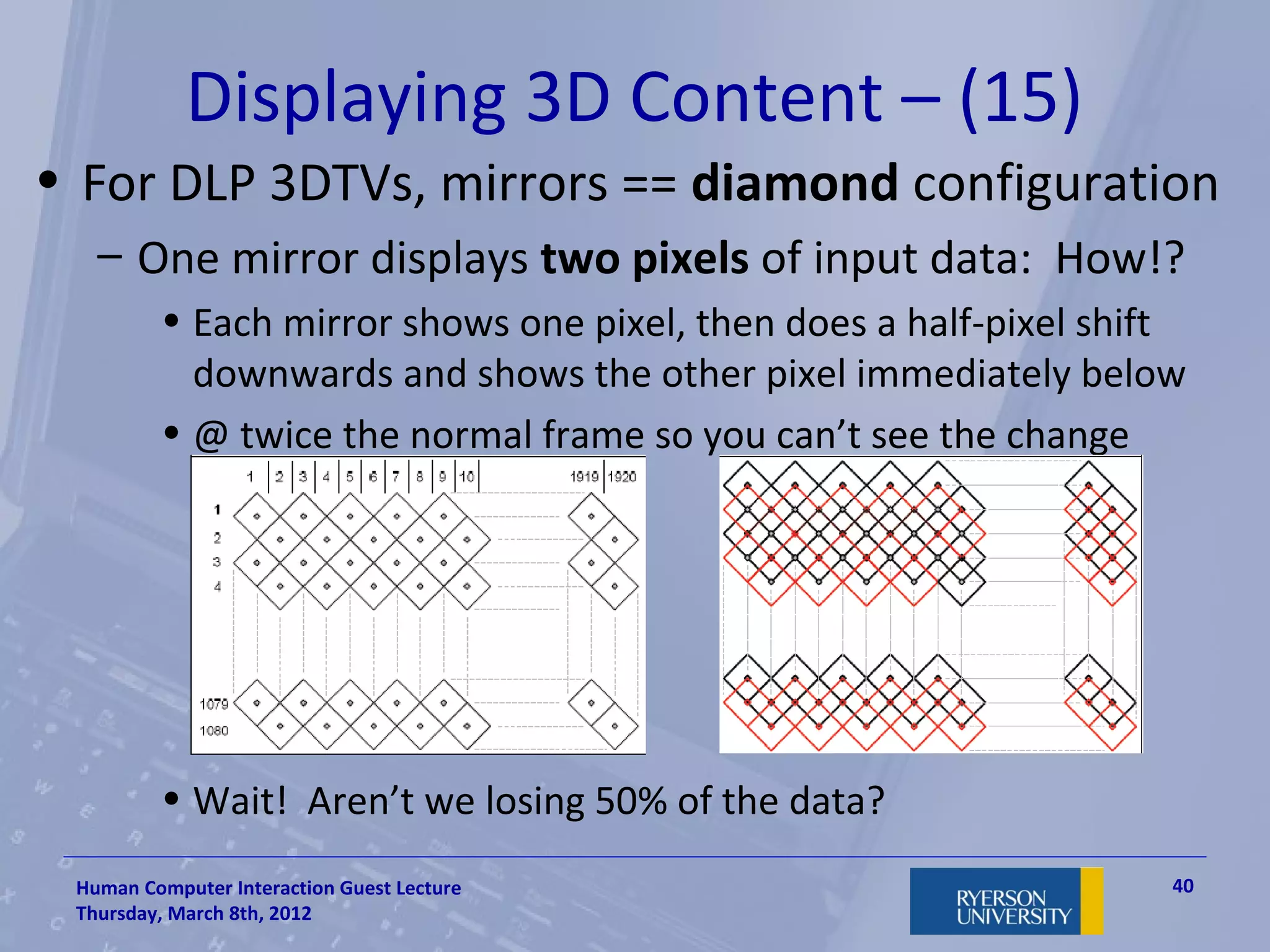 Displaying 3D Content – (15)
• For DLP 3DTVs, mirrors == diamond configuration
   – One mirror displays two pixels of input data: How!?
         • Each mirror shows one pixel, then does a half-pixel shift
           downwards and shows the other pixel immediately below
         • @ twice the normal frame so you can’t see the change




         • Wait! Aren’t we losing 50% of the data?
 Human Computer Interaction Guest Lecture                          40
 Thursday, March 8th, 2012
 