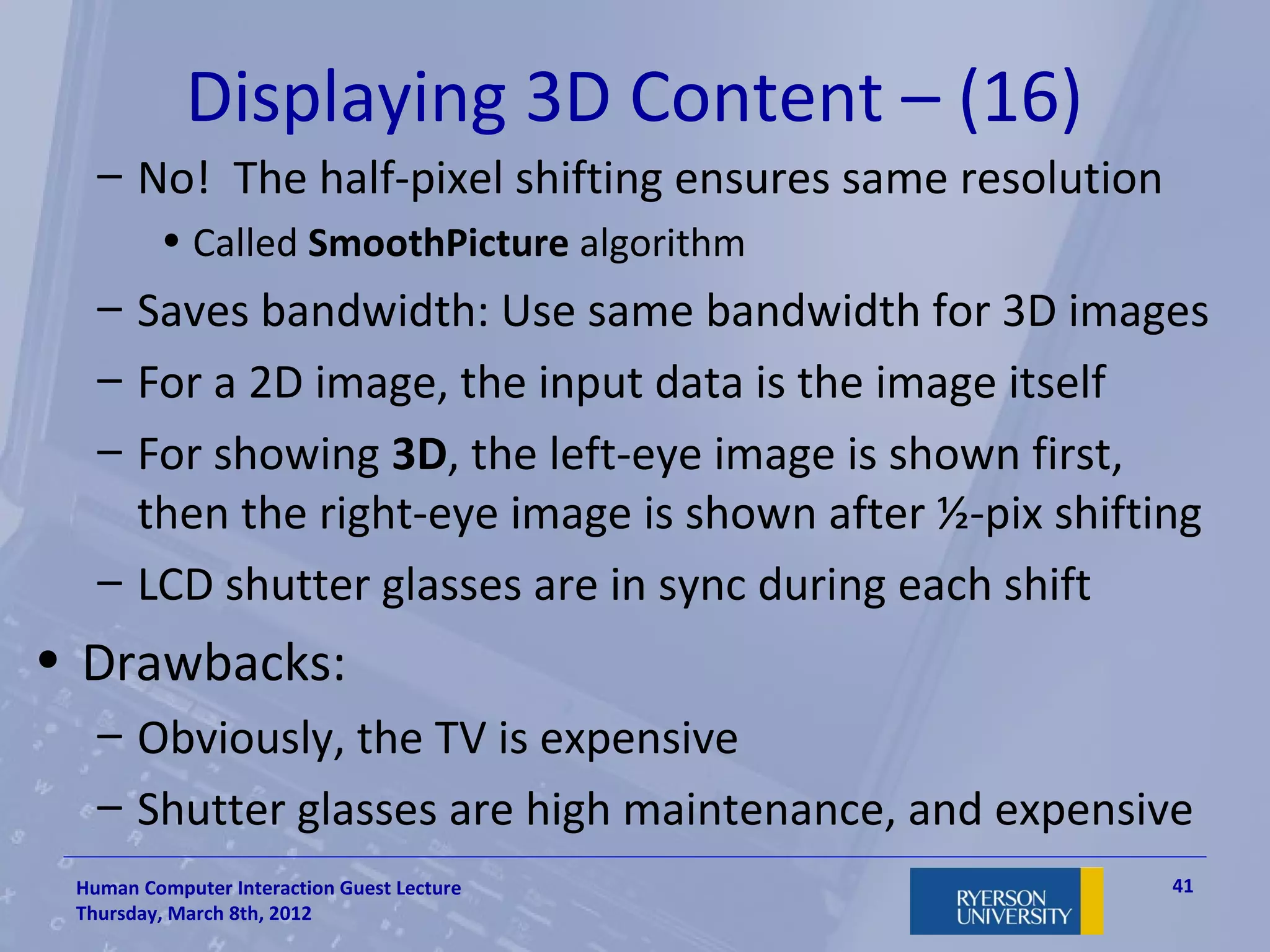 Displaying 3D Content – (16)
   – No! The half-pixel shifting ensures same resolution
         • Called SmoothPicture algorithm
   – Saves bandwidth: Use same bandwidth for 3D images
   – For a 2D image, the input data is the image itself
   – For showing 3D, the left-eye image is shown first,
     then the right-eye image is shown after ½-pix shifting
   – LCD shutter glasses are in sync during each shift
• Drawbacks:
   – Obviously, the TV is expensive
   – Shutter glasses are high maintenance, and expensive
 Human Computer Interaction Guest Lecture                  41
 Thursday, March 8th, 2012
 