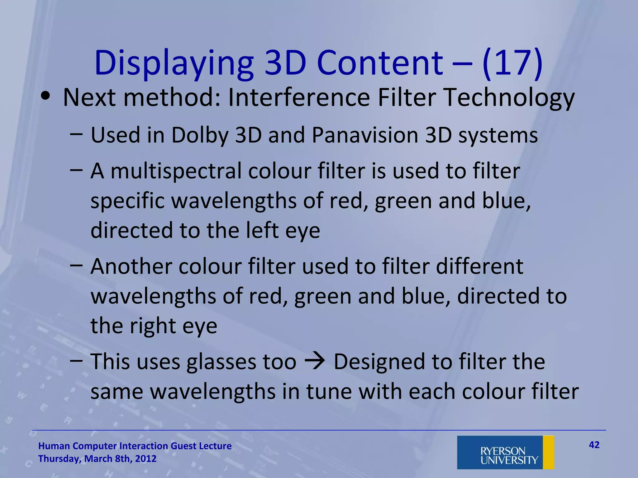 Displaying 3D Content – (17)
• Next method: Interference Filter Technology
      – Used in Dolby 3D and Panavision 3D systems
      – A multispectral colour filter is used to filter
        specific wavelengths of red, green and blue,
        directed to the left eye
      – Another colour filter used to filter different
        wavelengths of red, green and blue, directed to
        the right eye
      – This uses glasses too  Designed to filter the
        same wavelengths in tune with each colour filter

Human Computer Interaction Guest Lecture                   42
Thursday, March 8th, 2012
 