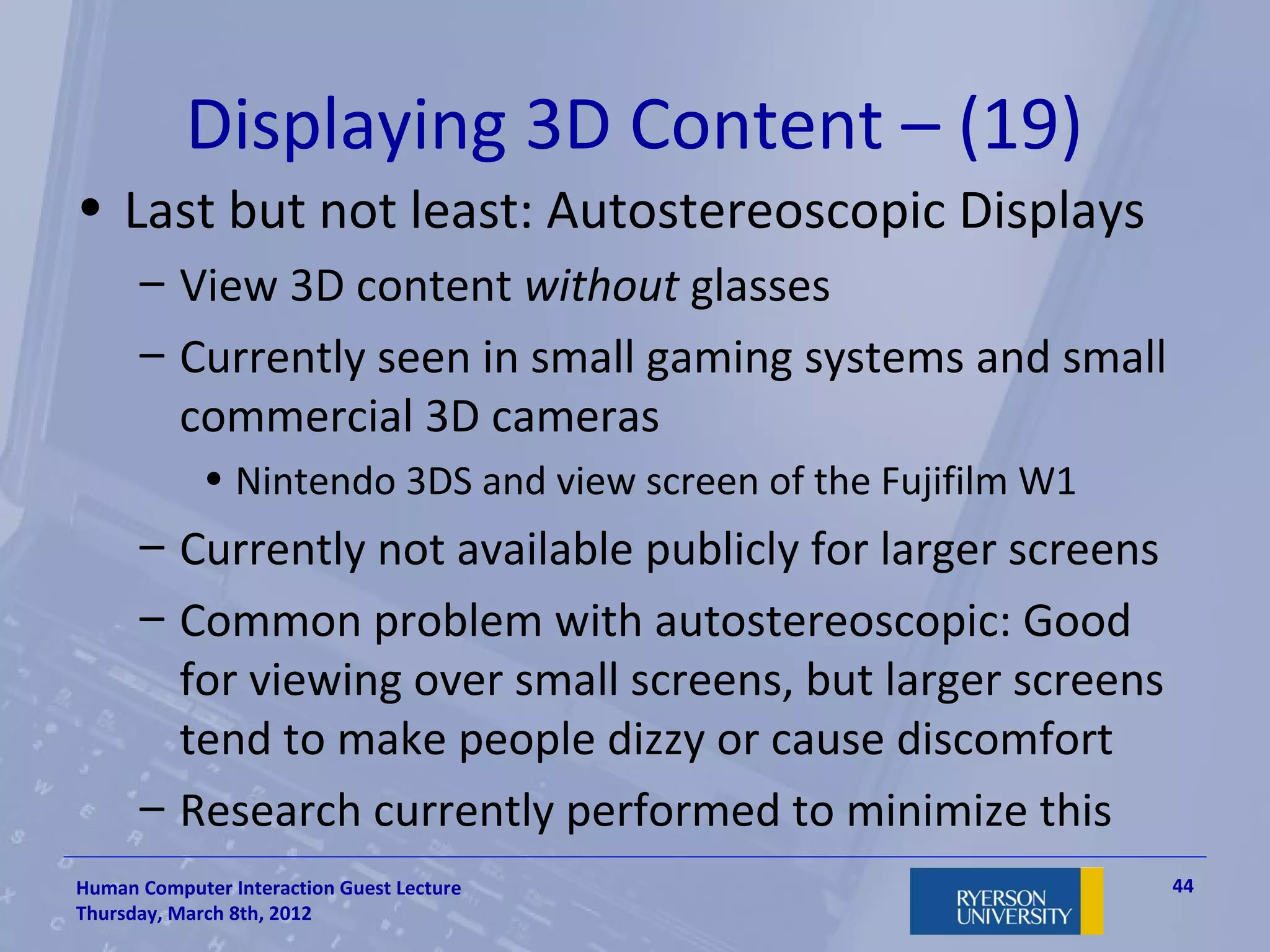 Displaying 3D Content – (19)
• Last but not least: Autostereoscopic Displays
      – View 3D content without glasses
      – Currently seen in small gaming systems and small
        commercial 3D cameras
             • Nintendo 3DS and view screen of the Fujifilm W1
      – Currently not available publicly for larger screens
      – Common problem with autostereoscopic: Good
        for viewing over small screens, but larger screens
        tend to make people dizzy or cause discomfort
      – Research currently performed to minimize this
Human Computer Interaction Guest Lecture                         44
Thursday, March 8th, 2012
 