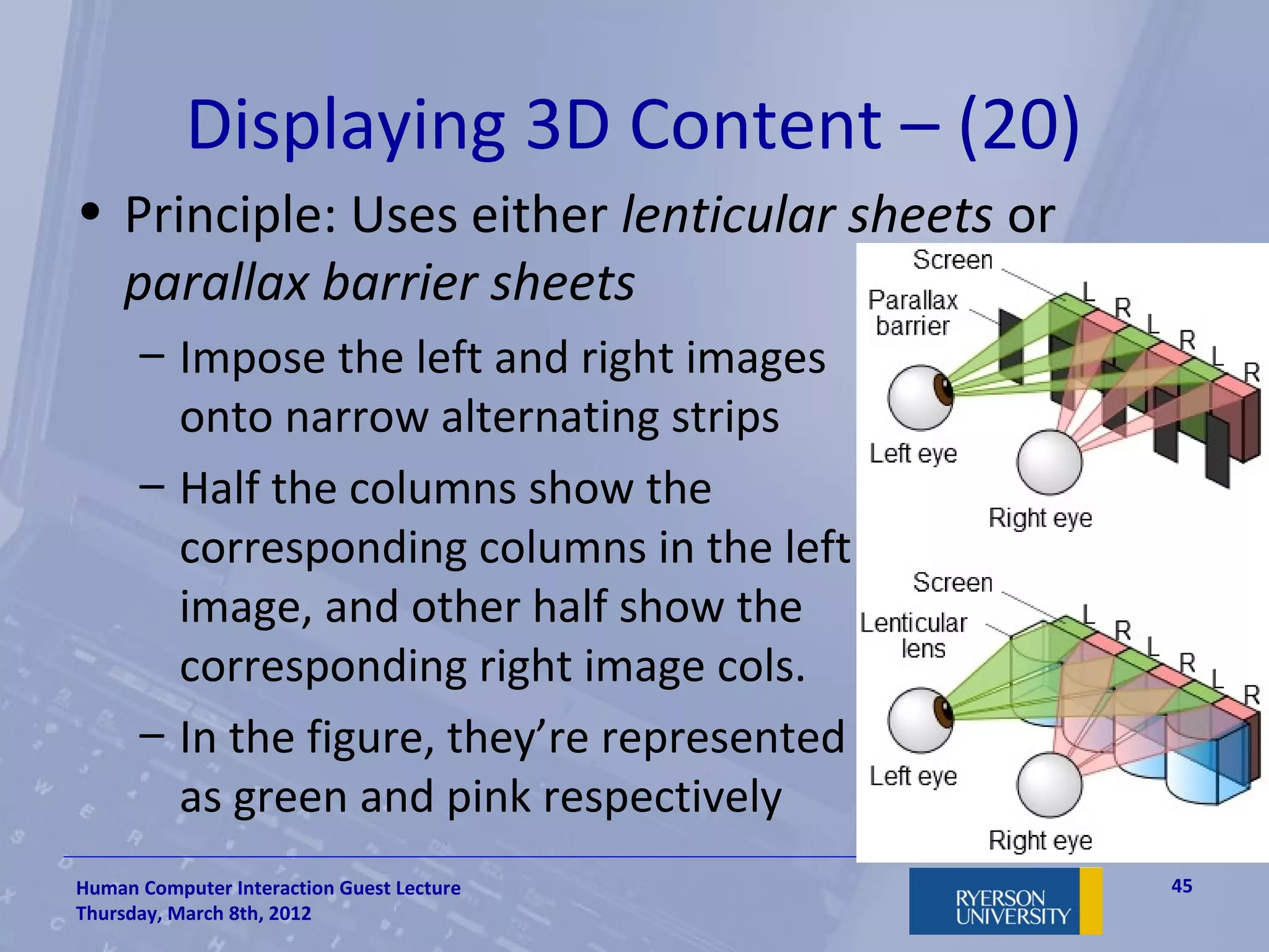 Displaying 3D Content – (20)
• Principle: Uses either lenticular sheets or
  parallax barrier sheets
      – Impose the left and right images
        onto narrow alternating strips
      – Half the columns show the
        corresponding columns in the left
        image, and other half show the
        corresponding right image cols.
      – In the figure, they’re represented
        as green and pink respectively
Human Computer Interaction Guest Lecture        45
Thursday, March 8th, 2012
 