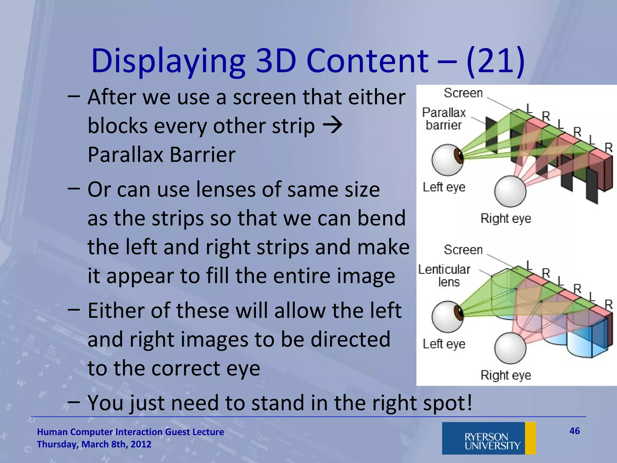 Displaying 3D Content – (21)
      – After we use a screen that either
        blocks every other strip 
        Parallax Barrier
      – Or can use lenses of same size
        as the strips so that we can bend
        the left and right strips and make
        it appear to fill the entire image
      – Either of these will allow the left
        and right images to be directed
        to the correct eye
      – You just need to stand in the right spot!
Human Computer Interaction Guest Lecture            46
Thursday, March 8th, 2012
 