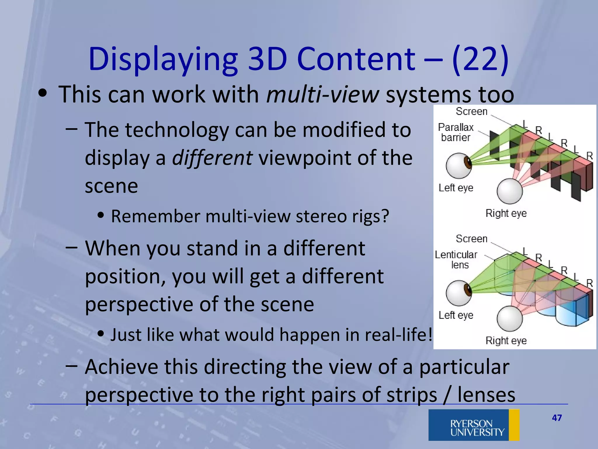 Displaying 3D Content – (22)
• This can work with multi-view systems too
  – The technology can be modified to
    display a different viewpoint of the
    scene
     • Remember multi-view stereo rigs?
  – When you stand in a different
    position, you will get a different
    perspective of the scene
     • Just like what would happen in real-life!
  – Achieve this directing the view of a particular
    perspective to the right pairs of strips / lenses
                                                        47
 