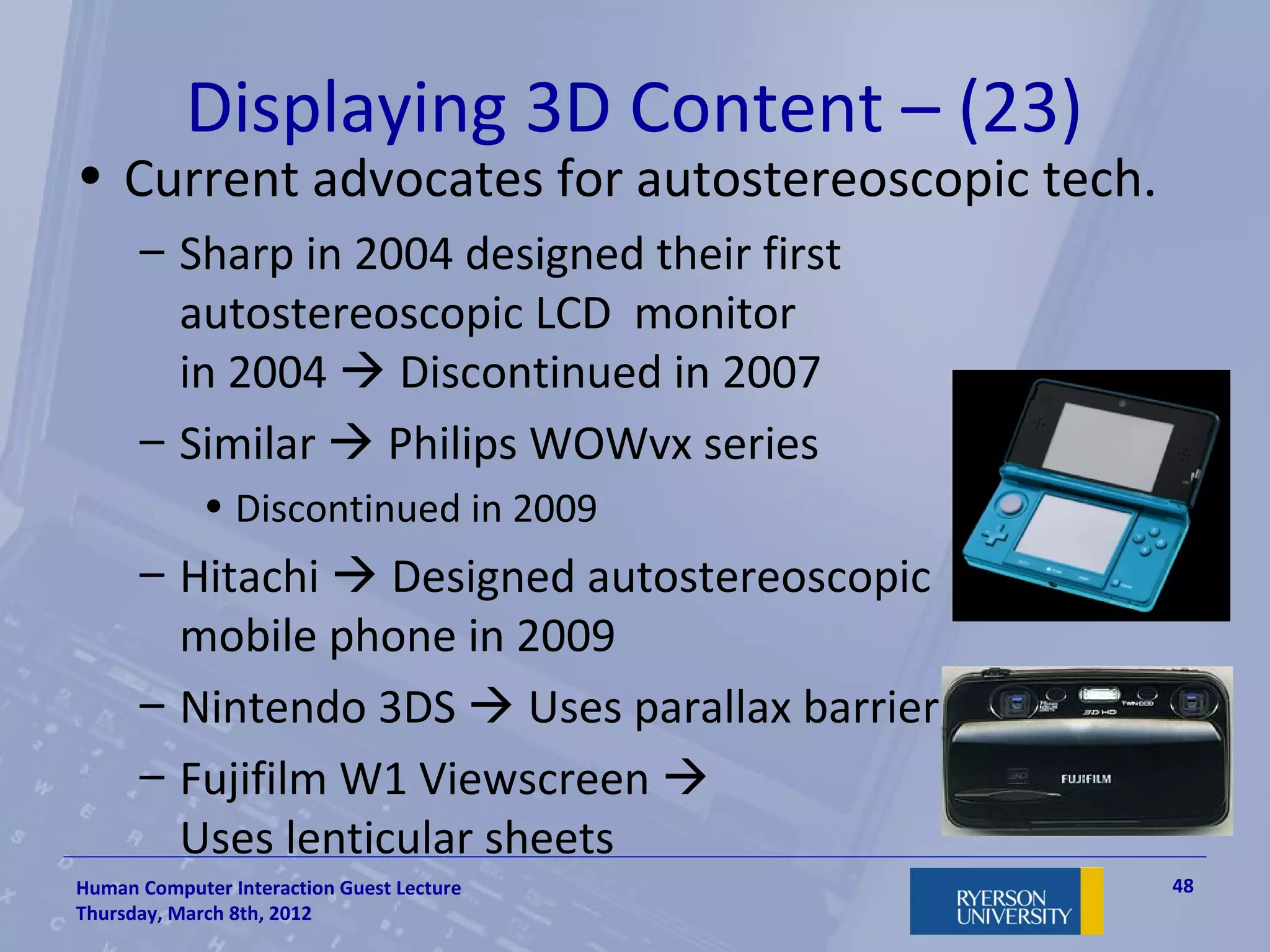 Displaying 3D Content – (23)
• Current advocates for autostereoscopic tech.
      – Sharp in 2004 designed their first
        autostereoscopic LCD monitor
        in 2004  Discontinued in 2007
      – Similar  Philips WOWvx series
             • Discontinued in 2009
      – Hitachi  Designed autostereoscopic
        mobile phone in 2009
      – Nintendo 3DS  Uses parallax barrier
      – Fujifilm W1 Viewscreen 
        Uses lenticular sheets
Human Computer Interaction Guest Lecture         48
Thursday, March 8th, 2012
 
