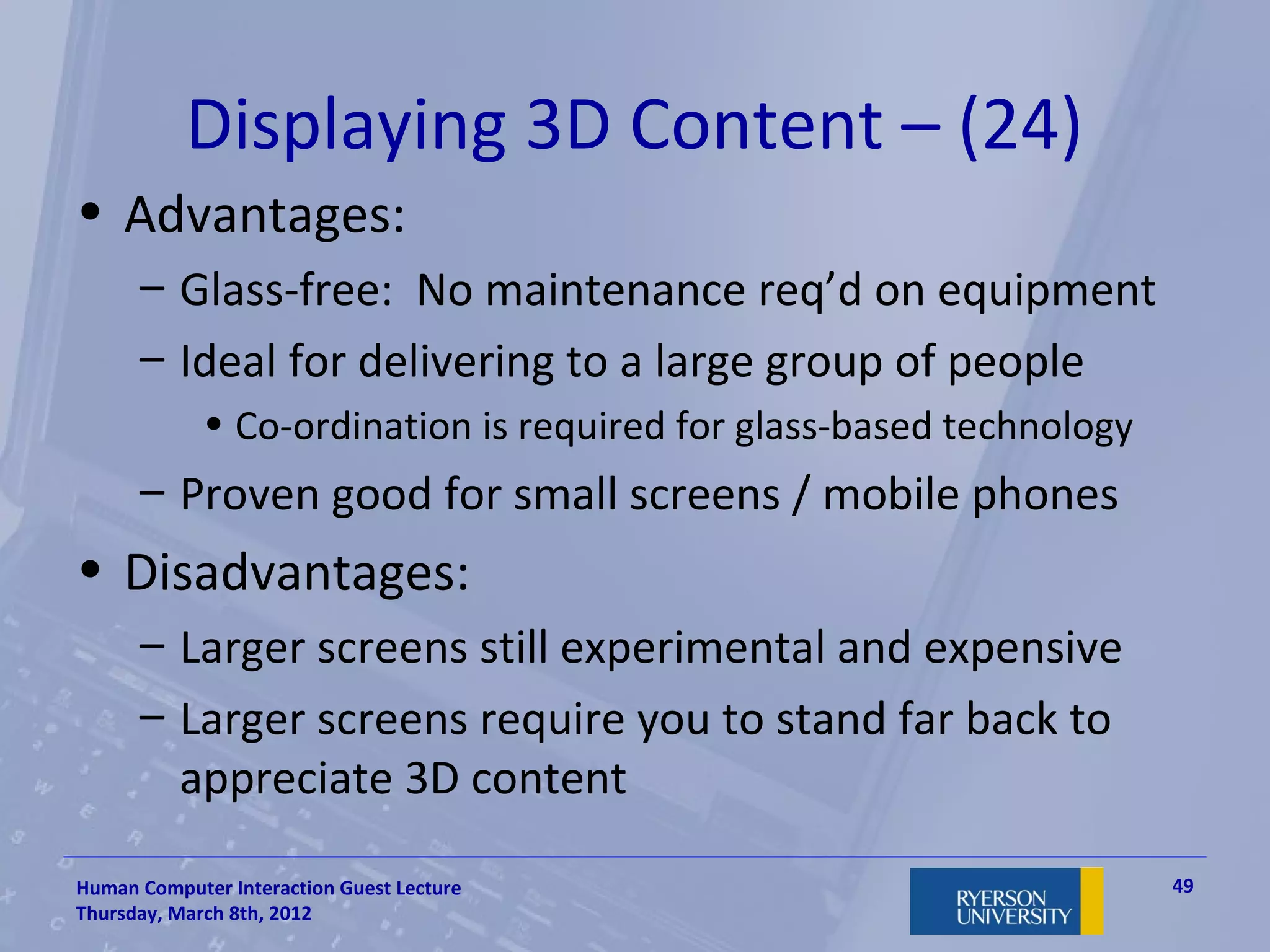 Displaying 3D Content – (24)
• Advantages:
      – Glass-free: No maintenance req’d on equipment
      – Ideal for delivering to a large group of people
             • Co-ordination is required for glass-based technology
      – Proven good for small screens / mobile phones
• Disadvantages:
      – Larger screens still experimental and expensive
      – Larger screens require you to stand far back to
        appreciate 3D content

Human Computer Interaction Guest Lecture                              49
Thursday, March 8th, 2012
 
